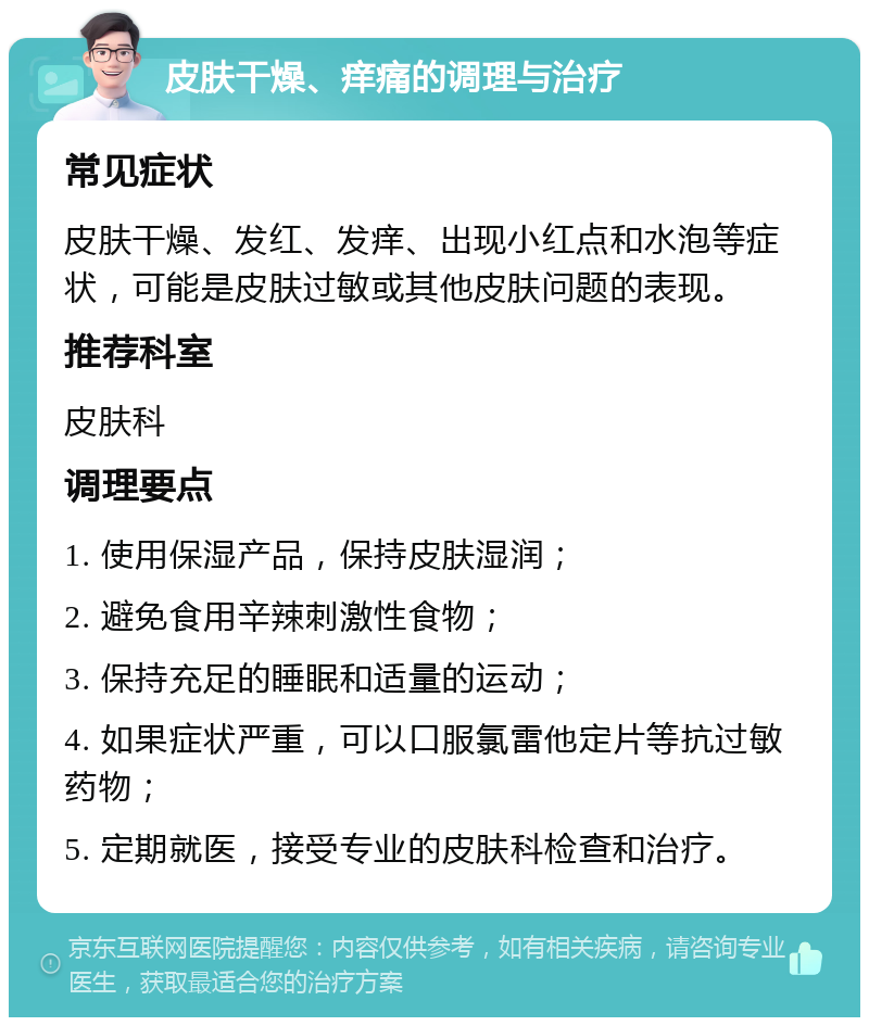 皮肤干燥、痒痛的调理与治疗 常见症状 皮肤干燥、发红、发痒、出现小红点和水泡等症状，可能是皮肤过敏或其他皮肤问题的表现。 推荐科室 皮肤科 调理要点 1. 使用保湿产品，保持皮肤湿润； 2. 避免食用辛辣刺激性食物； 3. 保持充足的睡眠和适量的运动； 4. 如果症状严重，可以口服氯雷他定片等抗过敏药物； 5. 定期就医，接受专业的皮肤科检查和治疗。