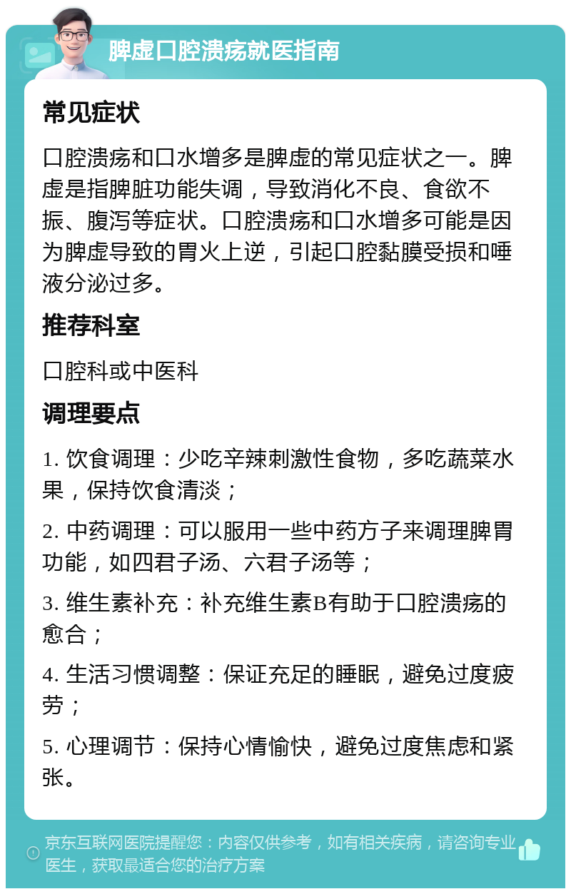 脾虚口腔溃疡就医指南 常见症状 口腔溃疡和口水增多是脾虚的常见症状之一。脾虚是指脾脏功能失调，导致消化不良、食欲不振、腹泻等症状。口腔溃疡和口水增多可能是因为脾虚导致的胃火上逆，引起口腔黏膜受损和唾液分泌过多。 推荐科室 口腔科或中医科 调理要点 1. 饮食调理：少吃辛辣刺激性食物，多吃蔬菜水果，保持饮食清淡； 2. 中药调理：可以服用一些中药方子来调理脾胃功能，如四君子汤、六君子汤等； 3. 维生素补充：补充维生素B有助于口腔溃疡的愈合； 4. 生活习惯调整：保证充足的睡眠，避免过度疲劳； 5. 心理调节：保持心情愉快，避免过度焦虑和紧张。