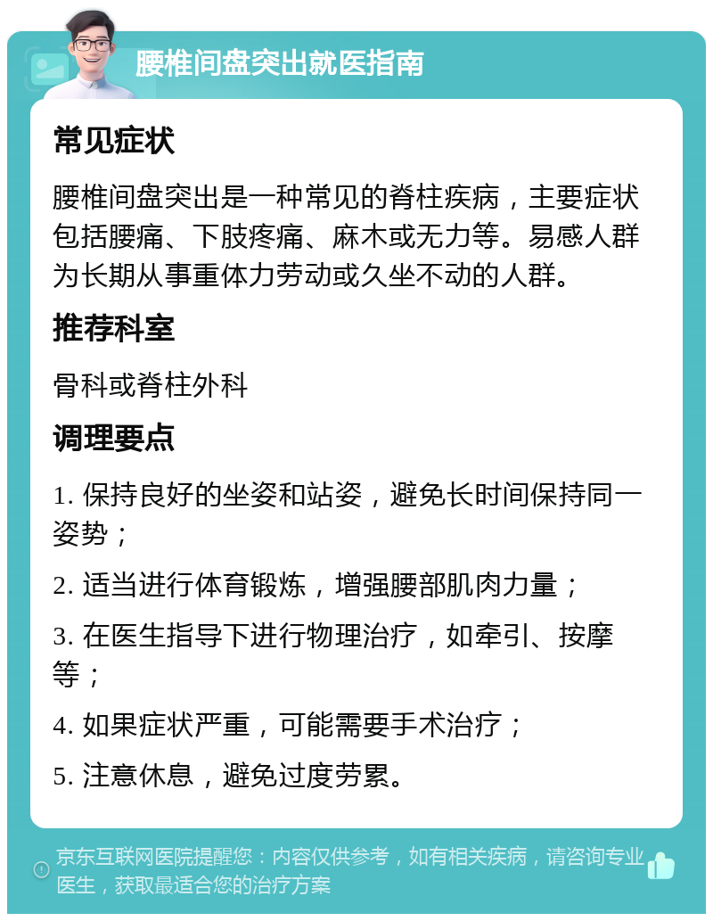 腰椎间盘突出就医指南 常见症状 腰椎间盘突出是一种常见的脊柱疾病，主要症状包括腰痛、下肢疼痛、麻木或无力等。易感人群为长期从事重体力劳动或久坐不动的人群。 推荐科室 骨科或脊柱外科 调理要点 1. 保持良好的坐姿和站姿，避免长时间保持同一姿势； 2. 适当进行体育锻炼，增强腰部肌肉力量； 3. 在医生指导下进行物理治疗，如牵引、按摩等； 4. 如果症状严重，可能需要手术治疗； 5. 注意休息，避免过度劳累。