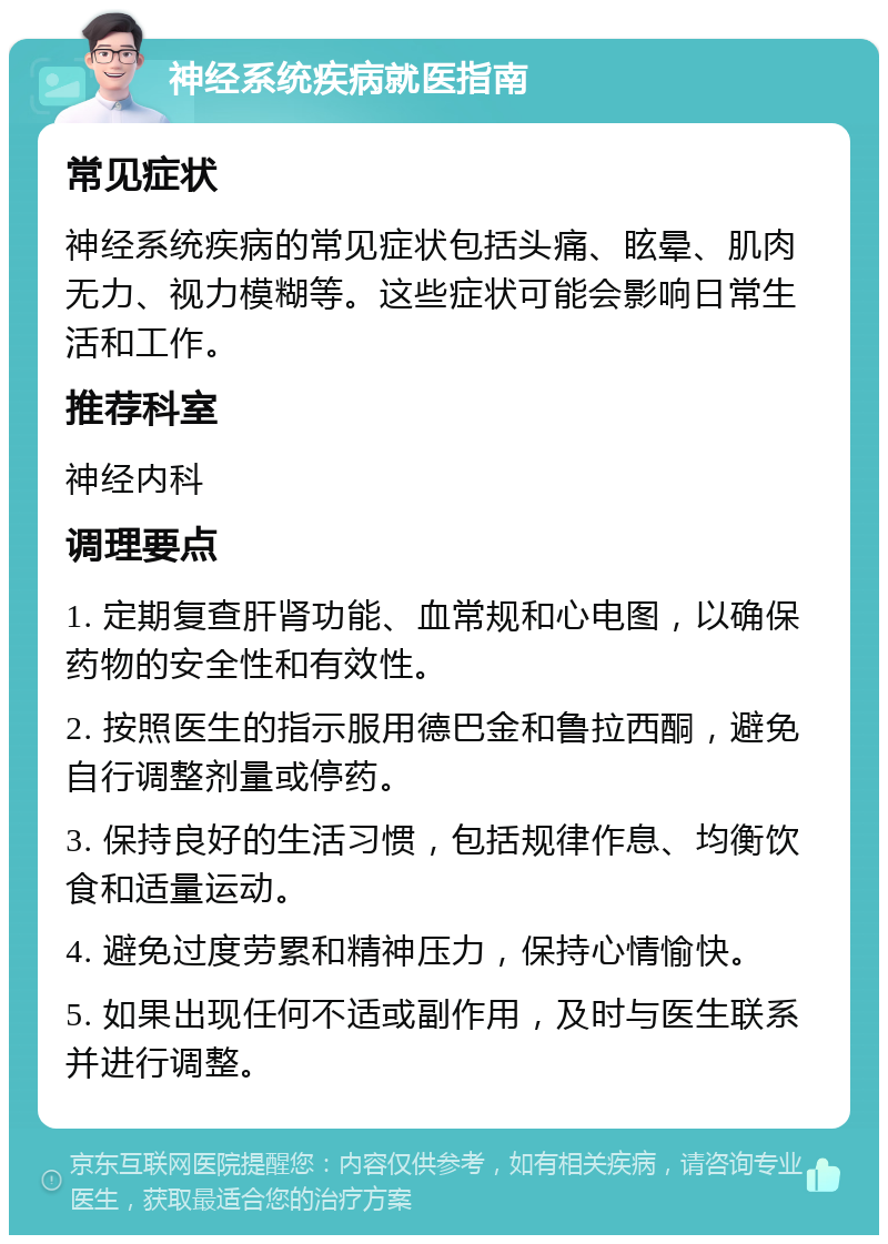 神经系统疾病就医指南 常见症状 神经系统疾病的常见症状包括头痛、眩晕、肌肉无力、视力模糊等。这些症状可能会影响日常生活和工作。 推荐科室 神经内科 调理要点 1. 定期复查肝肾功能、血常规和心电图，以确保药物的安全性和有效性。 2. 按照医生的指示服用德巴金和鲁拉西酮，避免自行调整剂量或停药。 3. 保持良好的生活习惯，包括规律作息、均衡饮食和适量运动。 4. 避免过度劳累和精神压力，保持心情愉快。 5. 如果出现任何不适或副作用，及时与医生联系并进行调整。