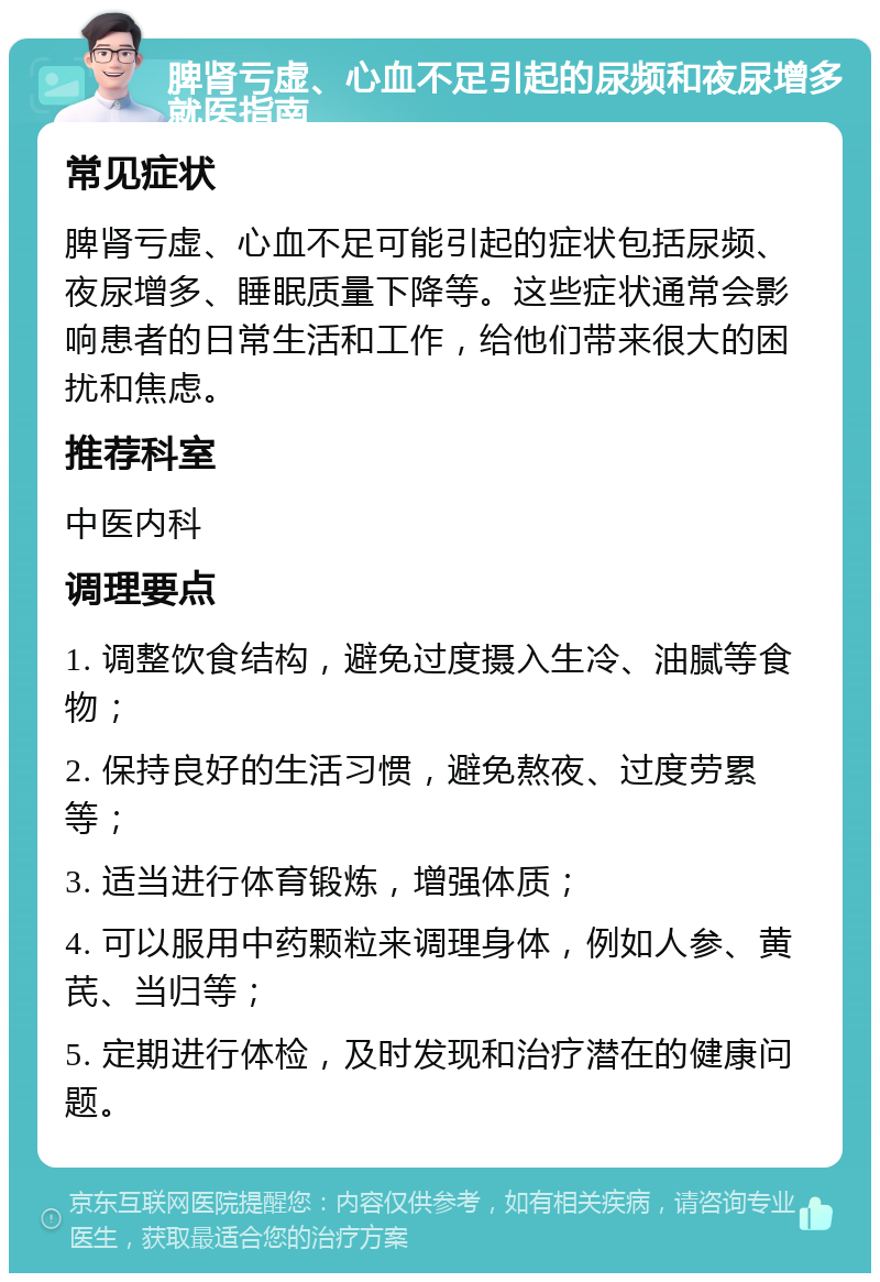 脾肾亏虚、心血不足引起的尿频和夜尿增多就医指南 常见症状 脾肾亏虚、心血不足可能引起的症状包括尿频、夜尿增多、睡眠质量下降等。这些症状通常会影响患者的日常生活和工作，给他们带来很大的困扰和焦虑。 推荐科室 中医内科 调理要点 1. 调整饮食结构，避免过度摄入生冷、油腻等食物； 2. 保持良好的生活习惯，避免熬夜、过度劳累等； 3. 适当进行体育锻炼，增强体质； 4. 可以服用中药颗粒来调理身体，例如人参、黄芪、当归等； 5. 定期进行体检，及时发现和治疗潜在的健康问题。