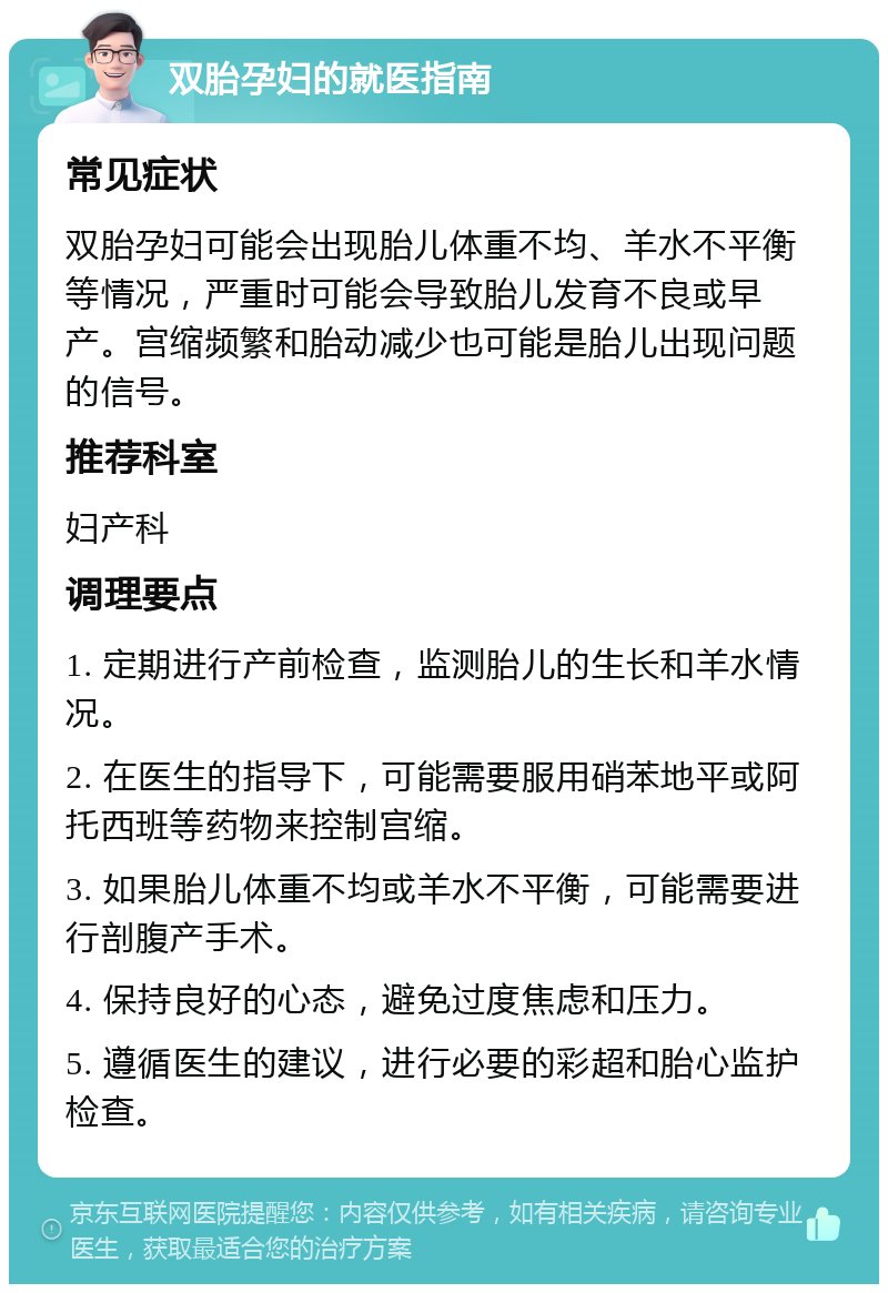 双胎孕妇的就医指南 常见症状 双胎孕妇可能会出现胎儿体重不均、羊水不平衡等情况，严重时可能会导致胎儿发育不良或早产。宫缩频繁和胎动减少也可能是胎儿出现问题的信号。 推荐科室 妇产科 调理要点 1. 定期进行产前检查，监测胎儿的生长和羊水情况。 2. 在医生的指导下，可能需要服用硝苯地平或阿托西班等药物来控制宫缩。 3. 如果胎儿体重不均或羊水不平衡，可能需要进行剖腹产手术。 4. 保持良好的心态，避免过度焦虑和压力。 5. 遵循医生的建议，进行必要的彩超和胎心监护检查。