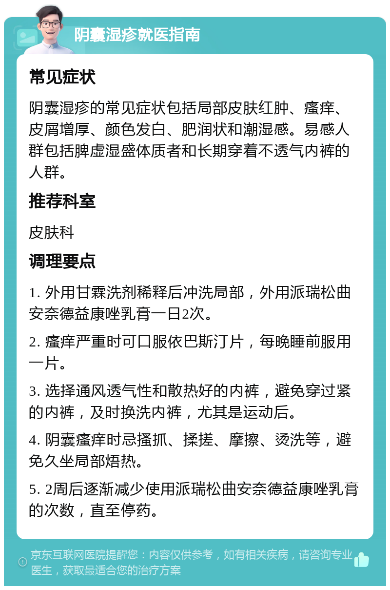 阴囊湿疹就医指南 常见症状 阴囊湿疹的常见症状包括局部皮肤红肿、瘙痒、皮屑增厚、颜色发白、肥润状和潮湿感。易感人群包括脾虚湿盛体质者和长期穿着不透气内裤的人群。 推荐科室 皮肤科 调理要点 1. 外用甘霖洗剂稀释后冲洗局部，外用派瑞松曲安奈德益康唑乳膏一日2次。 2. 瘙痒严重时可口服依巴斯汀片，每晚睡前服用一片。 3. 选择通风透气性和散热好的内裤，避免穿过紧的内裤，及时换洗内裤，尤其是运动后。 4. 阴囊瘙痒时忌搔抓、揉搓、摩擦、烫洗等，避免久坐局部焐热。 5. 2周后逐渐减少使用派瑞松曲安奈德益康唑乳膏的次数，直至停药。