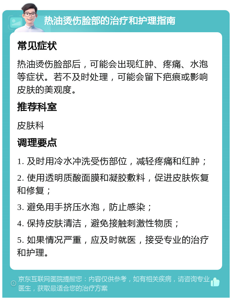 热油烫伤脸部的治疗和护理指南 常见症状 热油烫伤脸部后，可能会出现红肿、疼痛、水泡等症状。若不及时处理，可能会留下疤痕或影响皮肤的美观度。 推荐科室 皮肤科 调理要点 1. 及时用冷水冲洗受伤部位，减轻疼痛和红肿； 2. 使用透明质酸面膜和凝胶敷料，促进皮肤恢复和修复； 3. 避免用手挤压水泡，防止感染； 4. 保持皮肤清洁，避免接触刺激性物质； 5. 如果情况严重，应及时就医，接受专业的治疗和护理。