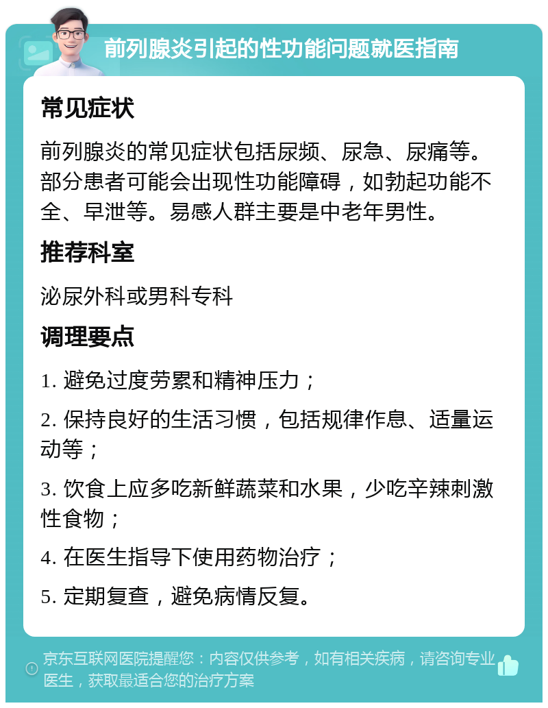 前列腺炎引起的性功能问题就医指南 常见症状 前列腺炎的常见症状包括尿频、尿急、尿痛等。部分患者可能会出现性功能障碍，如勃起功能不全、早泄等。易感人群主要是中老年男性。 推荐科室 泌尿外科或男科专科 调理要点 1. 避免过度劳累和精神压力； 2. 保持良好的生活习惯，包括规律作息、适量运动等； 3. 饮食上应多吃新鲜蔬菜和水果，少吃辛辣刺激性食物； 4. 在医生指导下使用药物治疗； 5. 定期复查，避免病情反复。