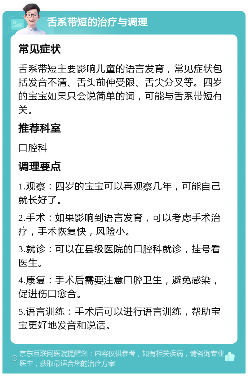 舌系带短的治疗与调理 常见症状 舌系带短主要影响儿童的语言发育，常见症状包括发音不清、舌头前伸受限、舌尖分叉等。四岁的宝宝如果只会说简单的词，可能与舌系带短有关。 推荐科室 口腔科 调理要点 1.观察：四岁的宝宝可以再观察几年，可能自己就长好了。 2.手术：如果影响到语言发育，可以考虑手术治疗，手术恢复快，风险小。 3.就诊：可以在县级医院的口腔科就诊，挂号看医生。 4.康复：手术后需要注意口腔卫生，避免感染，促进伤口愈合。 5.语言训练：手术后可以进行语言训练，帮助宝宝更好地发音和说话。