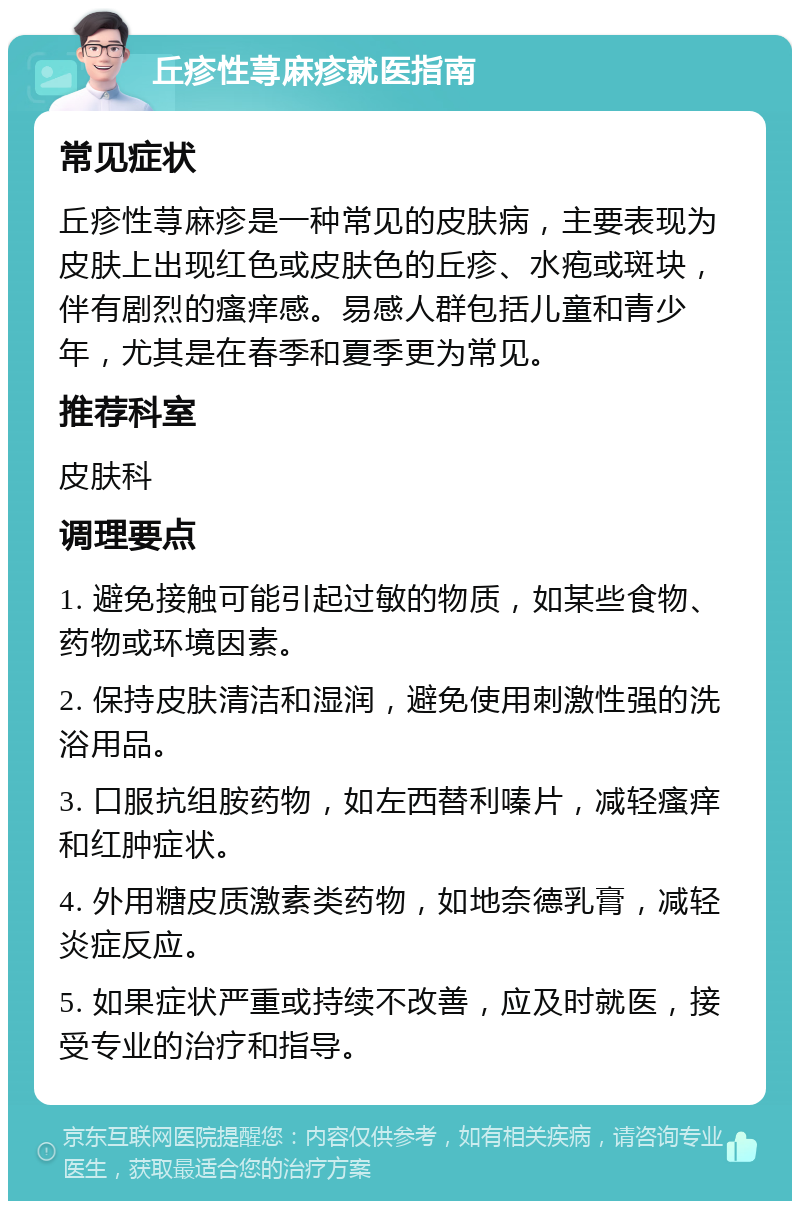 丘疹性荨麻疹就医指南 常见症状 丘疹性荨麻疹是一种常见的皮肤病，主要表现为皮肤上出现红色或皮肤色的丘疹、水疱或斑块，伴有剧烈的瘙痒感。易感人群包括儿童和青少年，尤其是在春季和夏季更为常见。 推荐科室 皮肤科 调理要点 1. 避免接触可能引起过敏的物质，如某些食物、药物或环境因素。 2. 保持皮肤清洁和湿润，避免使用刺激性强的洗浴用品。 3. 口服抗组胺药物，如左西替利嗪片，减轻瘙痒和红肿症状。 4. 外用糖皮质激素类药物，如地奈德乳膏，减轻炎症反应。 5. 如果症状严重或持续不改善，应及时就医，接受专业的治疗和指导。