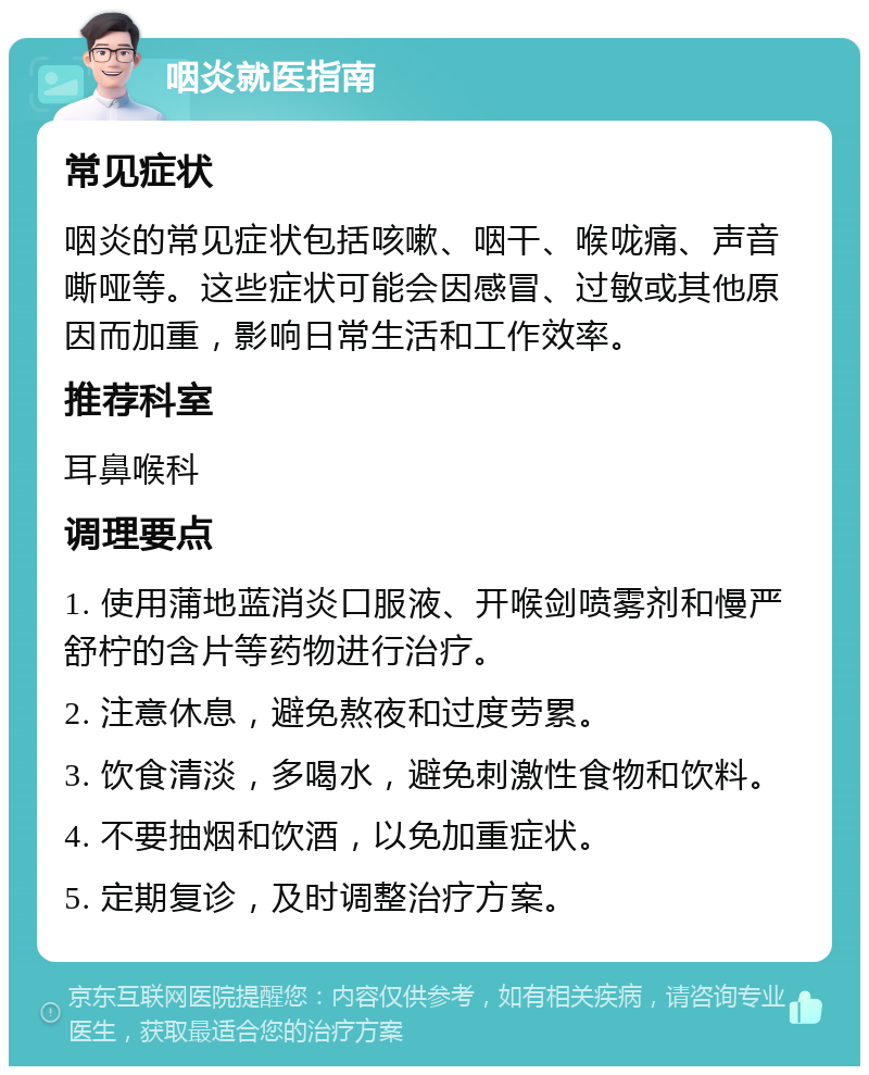 咽炎就医指南 常见症状 咽炎的常见症状包括咳嗽、咽干、喉咙痛、声音嘶哑等。这些症状可能会因感冒、过敏或其他原因而加重，影响日常生活和工作效率。 推荐科室 耳鼻喉科 调理要点 1. 使用蒲地蓝消炎口服液、开喉剑喷雾剂和慢严舒柠的含片等药物进行治疗。 2. 注意休息，避免熬夜和过度劳累。 3. 饮食清淡，多喝水，避免刺激性食物和饮料。 4. 不要抽烟和饮酒，以免加重症状。 5. 定期复诊，及时调整治疗方案。