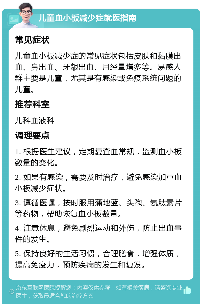 儿童血小板减少症就医指南 常见症状 儿童血小板减少症的常见症状包括皮肤和黏膜出血、鼻出血、牙龈出血、月经量增多等。易感人群主要是儿童，尤其是有感染或免疫系统问题的儿童。 推荐科室 儿科血液科 调理要点 1. 根据医生建议，定期复查血常规，监测血小板数量的变化。 2. 如果有感染，需要及时治疗，避免感染加重血小板减少症状。 3. 遵循医嘱，按时服用蒲地蓝、头孢、氨肽素片等药物，帮助恢复血小板数量。 4. 注意休息，避免剧烈运动和外伤，防止出血事件的发生。 5. 保持良好的生活习惯，合理膳食，增强体质，提高免疫力，预防疾病的发生和复发。