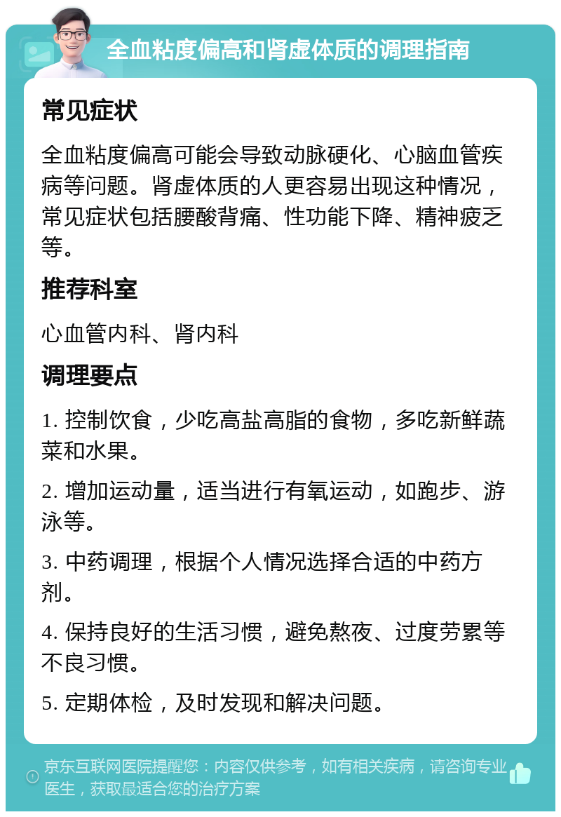 全血粘度偏高和肾虚体质的调理指南 常见症状 全血粘度偏高可能会导致动脉硬化、心脑血管疾病等问题。肾虚体质的人更容易出现这种情况，常见症状包括腰酸背痛、性功能下降、精神疲乏等。 推荐科室 心血管内科、肾内科 调理要点 1. 控制饮食，少吃高盐高脂的食物，多吃新鲜蔬菜和水果。 2. 增加运动量，适当进行有氧运动，如跑步、游泳等。 3. 中药调理，根据个人情况选择合适的中药方剂。 4. 保持良好的生活习惯，避免熬夜、过度劳累等不良习惯。 5. 定期体检，及时发现和解决问题。