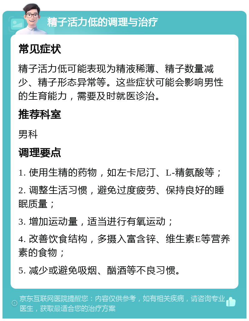 精子活力低的调理与治疗 常见症状 精子活力低可能表现为精液稀薄、精子数量减少、精子形态异常等。这些症状可能会影响男性的生育能力，需要及时就医诊治。 推荐科室 男科 调理要点 1. 使用生精的药物，如左卡尼汀、L-精氨酸等； 2. 调整生活习惯，避免过度疲劳、保持良好的睡眠质量； 3. 增加运动量，适当进行有氧运动； 4. 改善饮食结构，多摄入富含锌、维生素E等营养素的食物； 5. 减少或避免吸烟、酗酒等不良习惯。