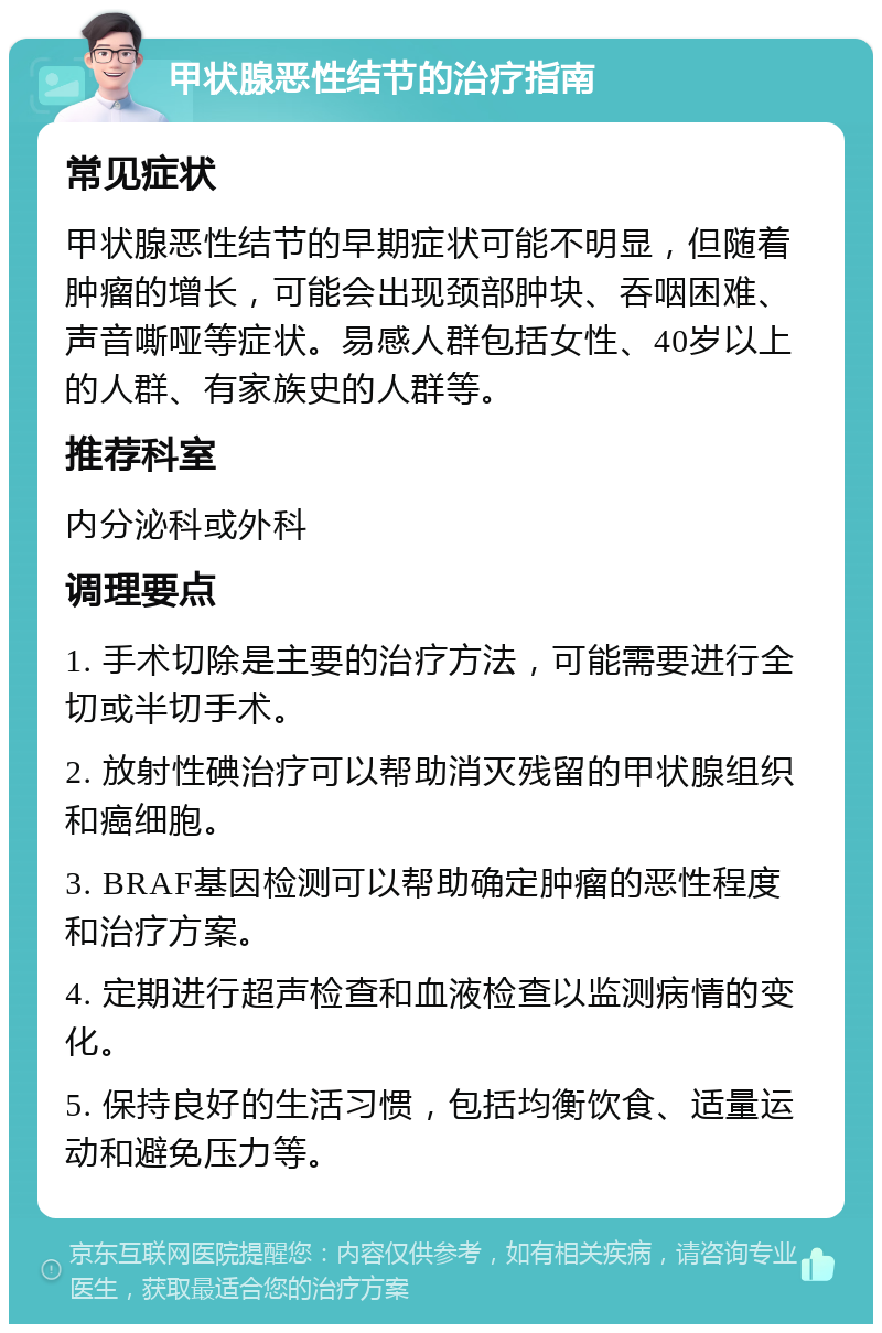 甲状腺恶性结节的治疗指南 常见症状 甲状腺恶性结节的早期症状可能不明显，但随着肿瘤的增长，可能会出现颈部肿块、吞咽困难、声音嘶哑等症状。易感人群包括女性、40岁以上的人群、有家族史的人群等。 推荐科室 内分泌科或外科 调理要点 1. 手术切除是主要的治疗方法，可能需要进行全切或半切手术。 2. 放射性碘治疗可以帮助消灭残留的甲状腺组织和癌细胞。 3. BRAF基因检测可以帮助确定肿瘤的恶性程度和治疗方案。 4. 定期进行超声检查和血液检查以监测病情的变化。 5. 保持良好的生活习惯，包括均衡饮食、适量运动和避免压力等。