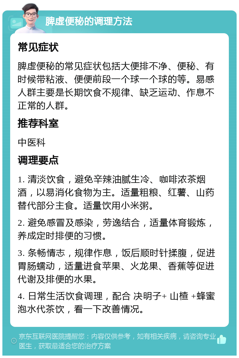 脾虚便秘的调理方法 常见症状 脾虚便秘的常见症状包括大便排不净、便秘、有时候带粘液、便便前段一个球一个球的等。易感人群主要是长期饮食不规律、缺乏运动、作息不正常的人群。 推荐科室 中医科 调理要点 1. 清淡饮食，避免辛辣油腻生冷、咖啡浓茶烟酒，以易消化食物为主。适量粗粮、红薯、山药替代部分主食。适量饮用小米粥。 2. 避免感冒及感染，劳逸结合，适量体育锻炼，养成定时排便的习惯。 3. 条畅情志，规律作息，饭后顺时针揉腹，促进胃肠蠕动，适量进食苹果、火龙果、香蕉等促进代谢及排便的水果。 4. 日常生活饮食调理，配合 决明子+ 山楂 +蜂蜜 泡水代茶饮，看一下改善情况。