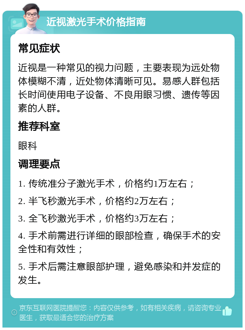 近视激光手术价格指南 常见症状 近视是一种常见的视力问题，主要表现为远处物体模糊不清，近处物体清晰可见。易感人群包括长时间使用电子设备、不良用眼习惯、遗传等因素的人群。 推荐科室 眼科 调理要点 1. 传统准分子激光手术，价格约1万左右； 2. 半飞秒激光手术，价格约2万左右； 3. 全飞秒激光手术，价格约3万左右； 4. 手术前需进行详细的眼部检查，确保手术的安全性和有效性； 5. 手术后需注意眼部护理，避免感染和并发症的发生。