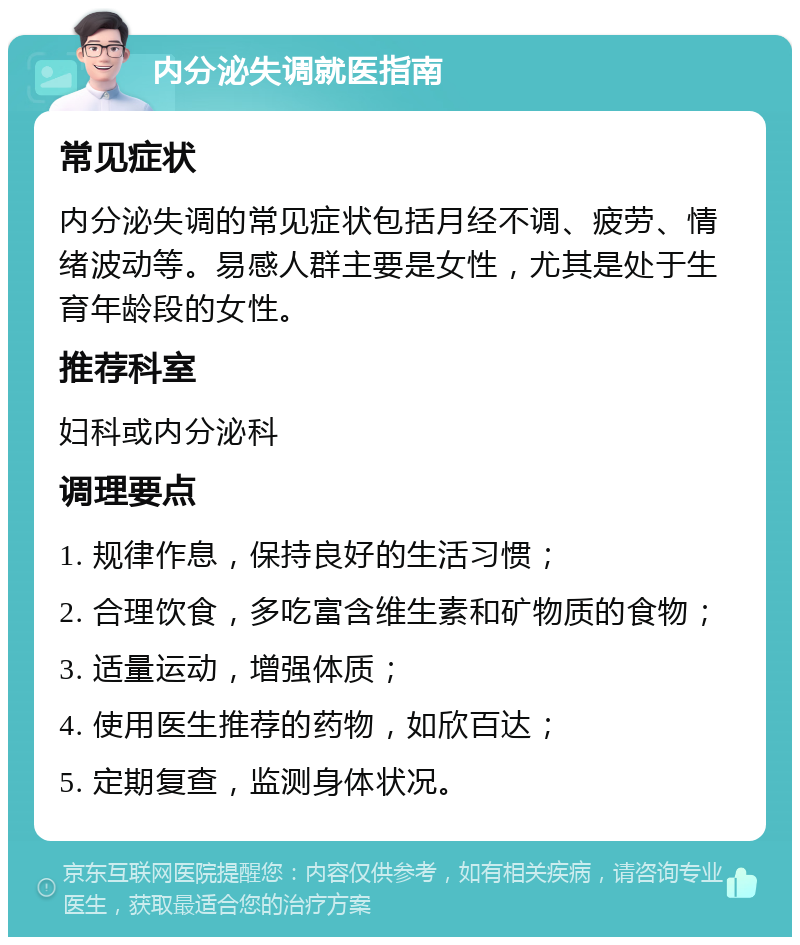 内分泌失调就医指南 常见症状 内分泌失调的常见症状包括月经不调、疲劳、情绪波动等。易感人群主要是女性，尤其是处于生育年龄段的女性。 推荐科室 妇科或内分泌科 调理要点 1. 规律作息，保持良好的生活习惯； 2. 合理饮食，多吃富含维生素和矿物质的食物； 3. 适量运动，增强体质； 4. 使用医生推荐的药物，如欣百达； 5. 定期复查，监测身体状况。