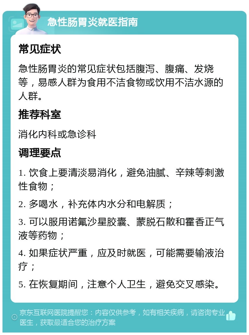 急性肠胃炎就医指南 常见症状 急性肠胃炎的常见症状包括腹泻、腹痛、发烧等，易感人群为食用不洁食物或饮用不洁水源的人群。 推荐科室 消化内科或急诊科 调理要点 1. 饮食上要清淡易消化，避免油腻、辛辣等刺激性食物； 2. 多喝水，补充体内水分和电解质； 3. 可以服用诺氟沙星胶囊、蒙脱石散和霍香正气液等药物； 4. 如果症状严重，应及时就医，可能需要输液治疗； 5. 在恢复期间，注意个人卫生，避免交叉感染。