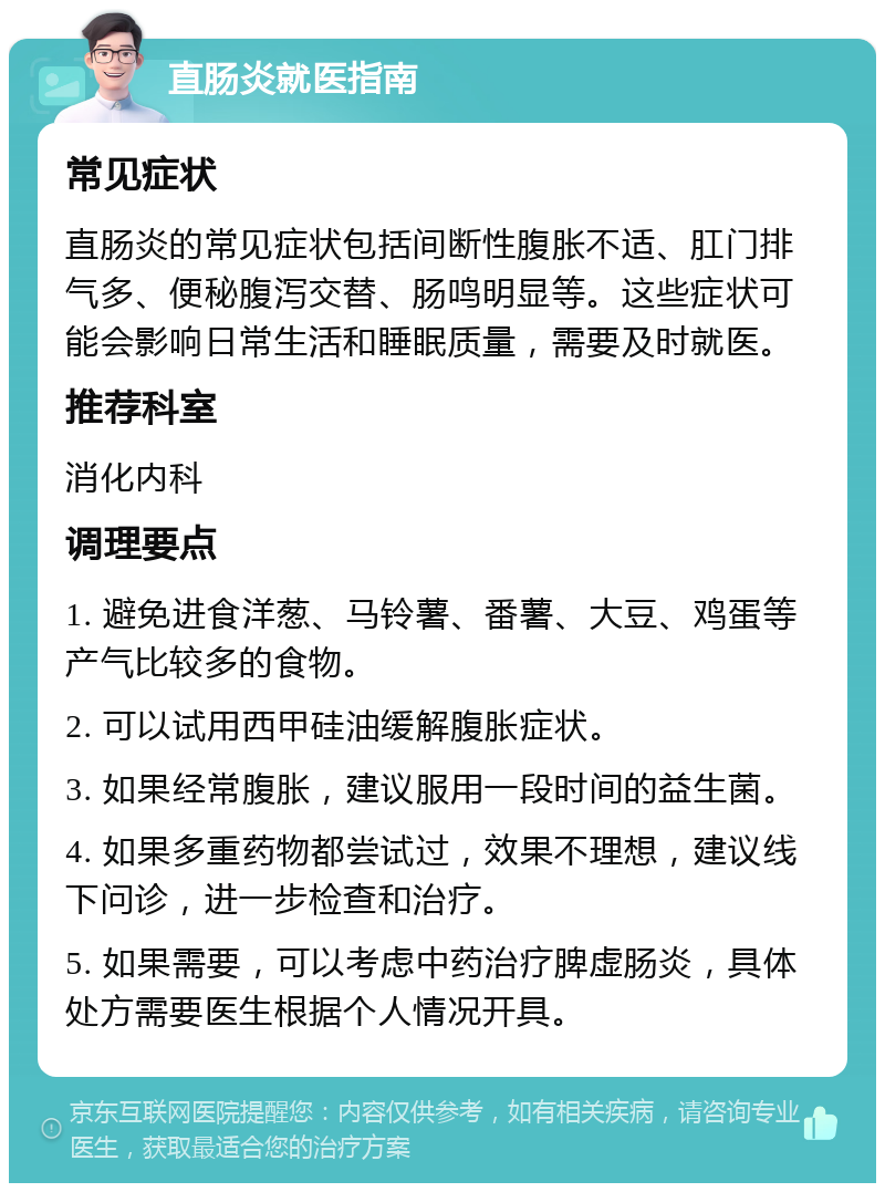 直肠炎就医指南 常见症状 直肠炎的常见症状包括间断性腹胀不适、肛门排气多、便秘腹泻交替、肠鸣明显等。这些症状可能会影响日常生活和睡眠质量，需要及时就医。 推荐科室 消化内科 调理要点 1. 避免进食洋葱、马铃薯、番薯、大豆、鸡蛋等产气比较多的食物。 2. 可以试用西甲硅油缓解腹胀症状。 3. 如果经常腹胀，建议服用一段时间的益生菌。 4. 如果多重药物都尝试过，效果不理想，建议线下问诊，进一步检查和治疗。 5. 如果需要，可以考虑中药治疗脾虚肠炎，具体处方需要医生根据个人情况开具。