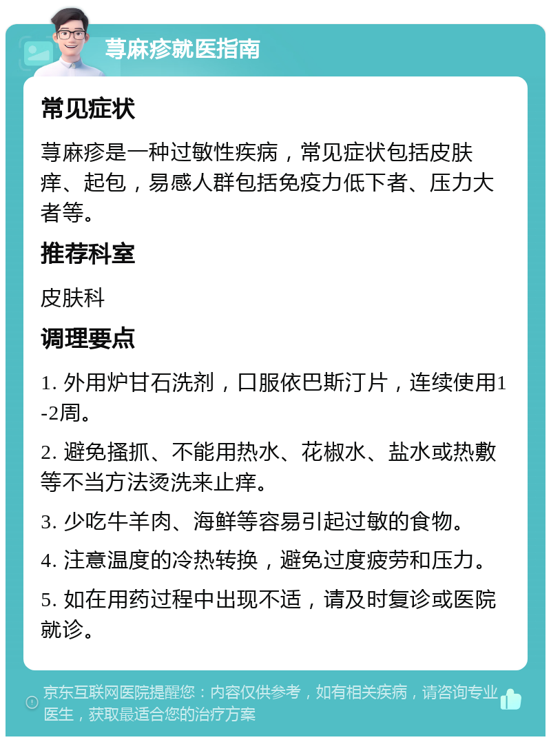 荨麻疹就医指南 常见症状 荨麻疹是一种过敏性疾病，常见症状包括皮肤痒、起包，易感人群包括免疫力低下者、压力大者等。 推荐科室 皮肤科 调理要点 1. 外用炉甘石洗剂，口服依巴斯汀片，连续使用1-2周。 2. 避免搔抓、不能用热水、花椒水、盐水或热敷等不当方法烫洗来止痒。 3. 少吃牛羊肉、海鲜等容易引起过敏的食物。 4. 注意温度的冷热转换，避免过度疲劳和压力。 5. 如在用药过程中出现不适，请及时复诊或医院就诊。