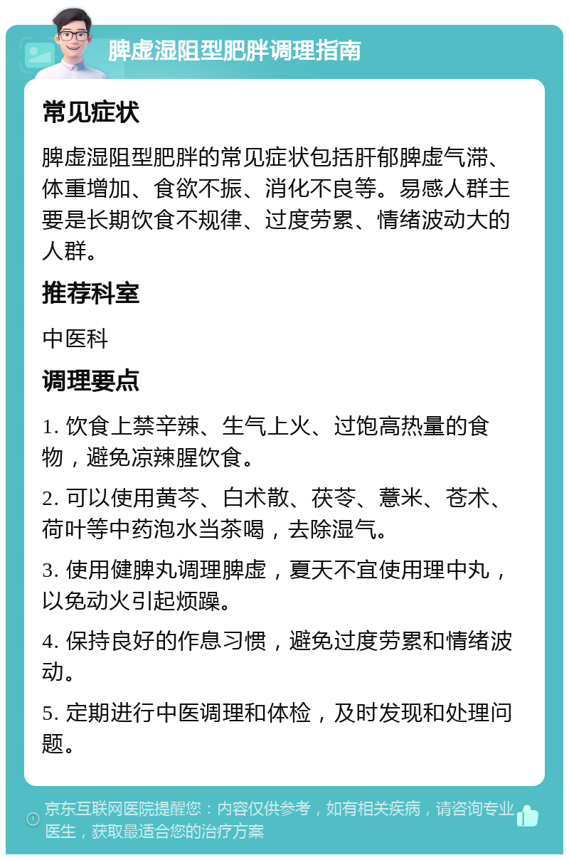 脾虚湿阻型肥胖调理指南 常见症状 脾虚湿阻型肥胖的常见症状包括肝郁脾虚气滞、体重增加、食欲不振、消化不良等。易感人群主要是长期饮食不规律、过度劳累、情绪波动大的人群。 推荐科室 中医科 调理要点 1. 饮食上禁辛辣、生气上火、过饱高热量的食物，避免凉辣腥饮食。 2. 可以使用黄芩、白术散、茯苓、薏米、苍术、荷叶等中药泡水当茶喝，去除湿气。 3. 使用健脾丸调理脾虚，夏天不宜使用理中丸，以免动火引起烦躁。 4. 保持良好的作息习惯，避免过度劳累和情绪波动。 5. 定期进行中医调理和体检，及时发现和处理问题。