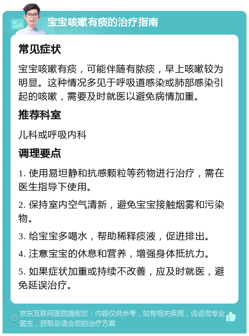 宝宝咳嗽有痰的治疗指南 常见症状 宝宝咳嗽有痰，可能伴随有脓痰，早上咳嗽较为明显。这种情况多见于呼吸道感染或肺部感染引起的咳嗽，需要及时就医以避免病情加重。 推荐科室 儿科或呼吸内科 调理要点 1. 使用易坦静和抗感颗粒等药物进行治疗，需在医生指导下使用。 2. 保持室内空气清新，避免宝宝接触烟雾和污染物。 3. 给宝宝多喝水，帮助稀释痰液，促进排出。 4. 注意宝宝的休息和营养，增强身体抵抗力。 5. 如果症状加重或持续不改善，应及时就医，避免延误治疗。