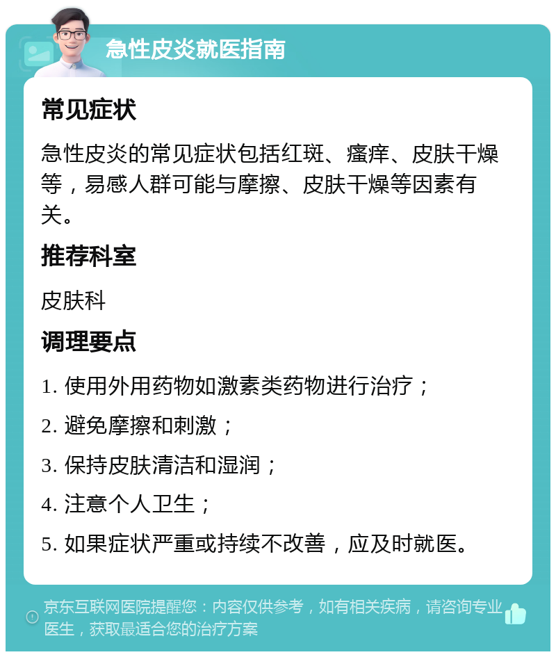 急性皮炎就医指南 常见症状 急性皮炎的常见症状包括红斑、瘙痒、皮肤干燥等，易感人群可能与摩擦、皮肤干燥等因素有关。 推荐科室 皮肤科 调理要点 1. 使用外用药物如激素类药物进行治疗； 2. 避免摩擦和刺激； 3. 保持皮肤清洁和湿润； 4. 注意个人卫生； 5. 如果症状严重或持续不改善，应及时就医。