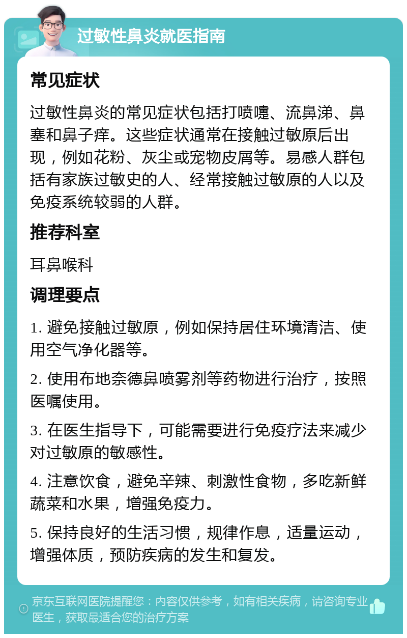 过敏性鼻炎就医指南 常见症状 过敏性鼻炎的常见症状包括打喷嚏、流鼻涕、鼻塞和鼻子痒。这些症状通常在接触过敏原后出现，例如花粉、灰尘或宠物皮屑等。易感人群包括有家族过敏史的人、经常接触过敏原的人以及免疫系统较弱的人群。 推荐科室 耳鼻喉科 调理要点 1. 避免接触过敏原，例如保持居住环境清洁、使用空气净化器等。 2. 使用布地奈德鼻喷雾剂等药物进行治疗，按照医嘱使用。 3. 在医生指导下，可能需要进行免疫疗法来减少对过敏原的敏感性。 4. 注意饮食，避免辛辣、刺激性食物，多吃新鲜蔬菜和水果，增强免疫力。 5. 保持良好的生活习惯，规律作息，适量运动，增强体质，预防疾病的发生和复发。