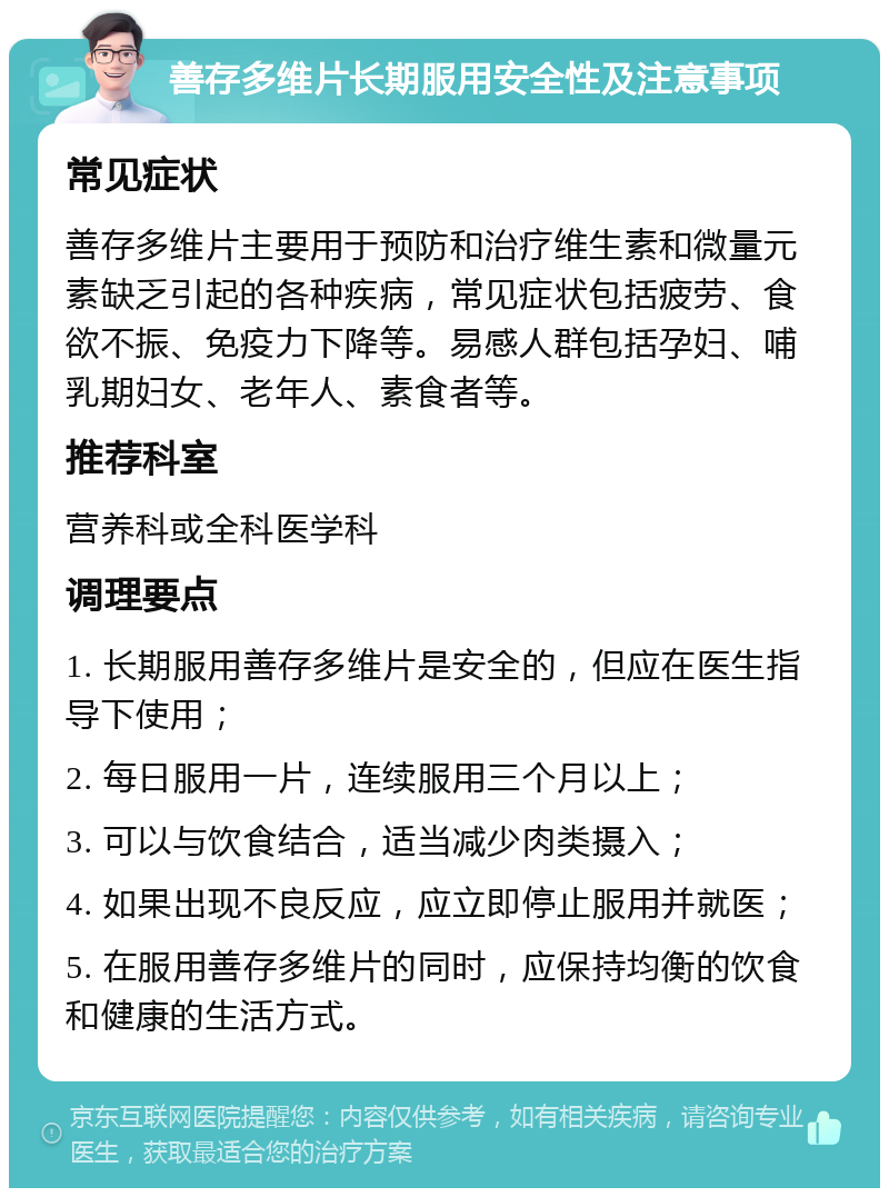 善存多维片长期服用安全性及注意事项 常见症状 善存多维片主要用于预防和治疗维生素和微量元素缺乏引起的各种疾病，常见症状包括疲劳、食欲不振、免疫力下降等。易感人群包括孕妇、哺乳期妇女、老年人、素食者等。 推荐科室 营养科或全科医学科 调理要点 1. 长期服用善存多维片是安全的，但应在医生指导下使用； 2. 每日服用一片，连续服用三个月以上； 3. 可以与饮食结合，适当减少肉类摄入； 4. 如果出现不良反应，应立即停止服用并就医； 5. 在服用善存多维片的同时，应保持均衡的饮食和健康的生活方式。