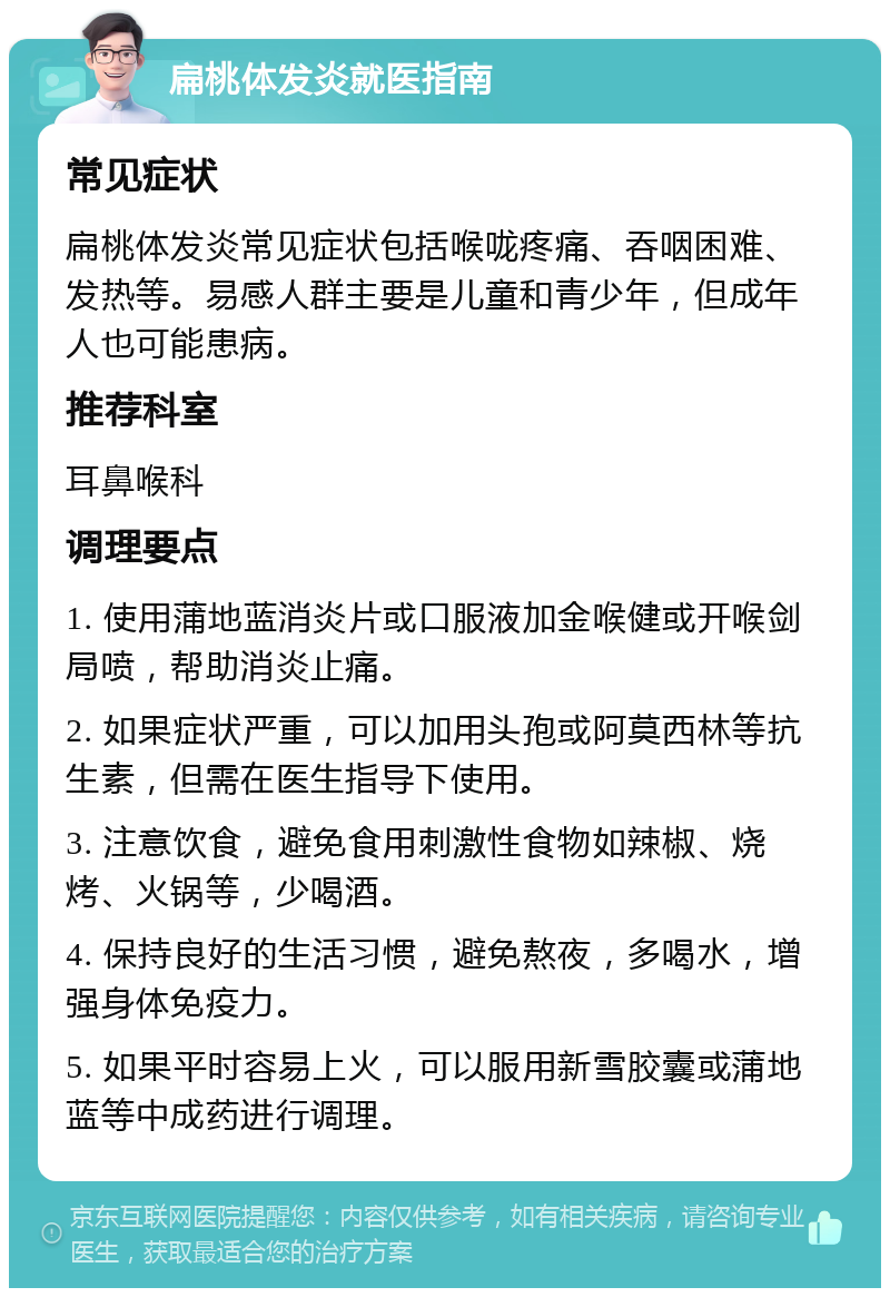 扁桃体发炎就医指南 常见症状 扁桃体发炎常见症状包括喉咙疼痛、吞咽困难、发热等。易感人群主要是儿童和青少年，但成年人也可能患病。 推荐科室 耳鼻喉科 调理要点 1. 使用蒲地蓝消炎片或口服液加金喉健或开喉剑局喷，帮助消炎止痛。 2. 如果症状严重，可以加用头孢或阿莫西林等抗生素，但需在医生指导下使用。 3. 注意饮食，避免食用刺激性食物如辣椒、烧烤、火锅等，少喝酒。 4. 保持良好的生活习惯，避免熬夜，多喝水，增强身体免疫力。 5. 如果平时容易上火，可以服用新雪胶囊或蒲地蓝等中成药进行调理。