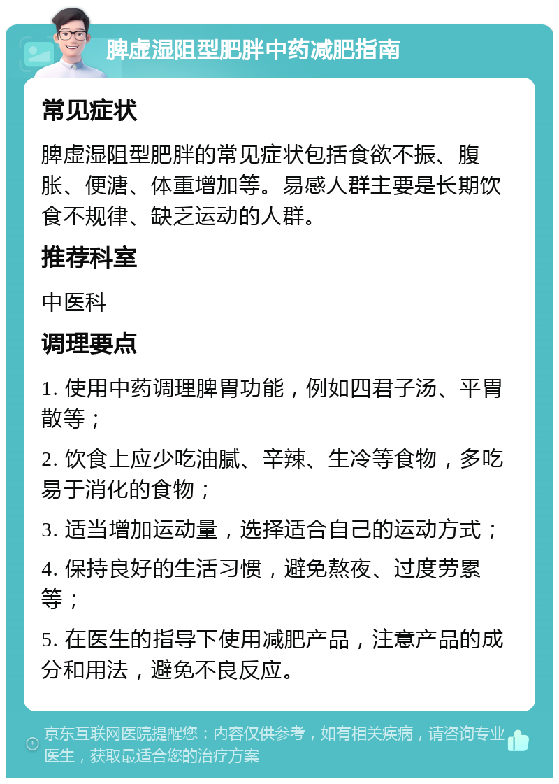 脾虚湿阻型肥胖中药减肥指南 常见症状 脾虚湿阻型肥胖的常见症状包括食欲不振、腹胀、便溏、体重增加等。易感人群主要是长期饮食不规律、缺乏运动的人群。 推荐科室 中医科 调理要点 1. 使用中药调理脾胃功能，例如四君子汤、平胃散等； 2. 饮食上应少吃油腻、辛辣、生冷等食物，多吃易于消化的食物； 3. 适当增加运动量，选择适合自己的运动方式； 4. 保持良好的生活习惯，避免熬夜、过度劳累等； 5. 在医生的指导下使用减肥产品，注意产品的成分和用法，避免不良反应。