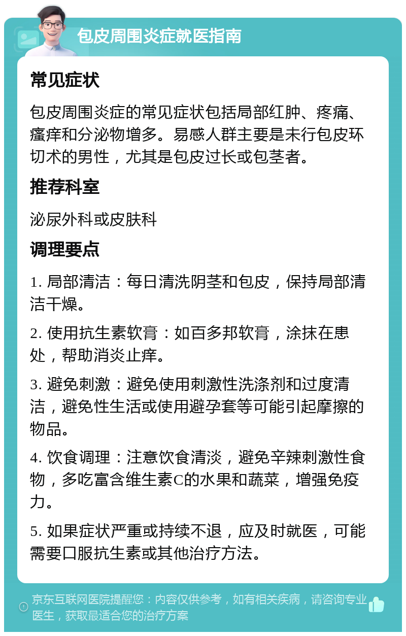 包皮周围炎症就医指南 常见症状 包皮周围炎症的常见症状包括局部红肿、疼痛、瘙痒和分泌物增多。易感人群主要是未行包皮环切术的男性，尤其是包皮过长或包茎者。 推荐科室 泌尿外科或皮肤科 调理要点 1. 局部清洁：每日清洗阴茎和包皮，保持局部清洁干燥。 2. 使用抗生素软膏：如百多邦软膏，涂抹在患处，帮助消炎止痒。 3. 避免刺激：避免使用刺激性洗涤剂和过度清洁，避免性生活或使用避孕套等可能引起摩擦的物品。 4. 饮食调理：注意饮食清淡，避免辛辣刺激性食物，多吃富含维生素C的水果和蔬菜，增强免疫力。 5. 如果症状严重或持续不退，应及时就医，可能需要口服抗生素或其他治疗方法。