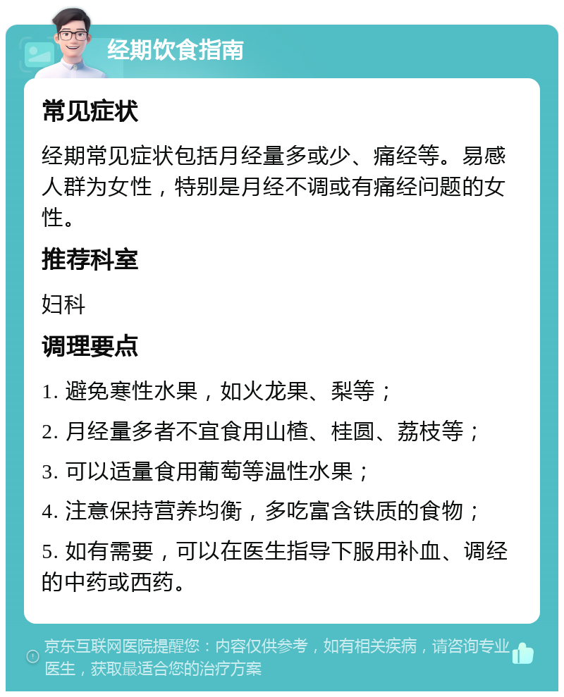 经期饮食指南 常见症状 经期常见症状包括月经量多或少、痛经等。易感人群为女性，特别是月经不调或有痛经问题的女性。 推荐科室 妇科 调理要点 1. 避免寒性水果，如火龙果、梨等； 2. 月经量多者不宜食用山楂、桂圆、荔枝等； 3. 可以适量食用葡萄等温性水果； 4. 注意保持营养均衡，多吃富含铁质的食物； 5. 如有需要，可以在医生指导下服用补血、调经的中药或西药。