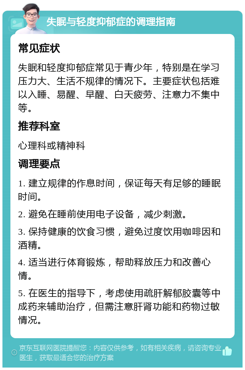 失眠与轻度抑郁症的调理指南 常见症状 失眠和轻度抑郁症常见于青少年，特别是在学习压力大、生活不规律的情况下。主要症状包括难以入睡、易醒、早醒、白天疲劳、注意力不集中等。 推荐科室 心理科或精神科 调理要点 1. 建立规律的作息时间，保证每天有足够的睡眠时间。 2. 避免在睡前使用电子设备，减少刺激。 3. 保持健康的饮食习惯，避免过度饮用咖啡因和酒精。 4. 适当进行体育锻炼，帮助释放压力和改善心情。 5. 在医生的指导下，考虑使用疏肝解郁胶囊等中成药来辅助治疗，但需注意肝肾功能和药物过敏情况。