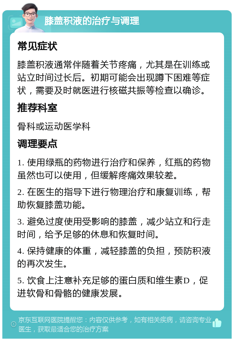 膝盖积液的治疗与调理 常见症状 膝盖积液通常伴随着关节疼痛，尤其是在训练或站立时间过长后。初期可能会出现蹲下困难等症状，需要及时就医进行核磁共振等检查以确诊。 推荐科室 骨科或运动医学科 调理要点 1. 使用绿瓶的药物进行治疗和保养，红瓶的药物虽然也可以使用，但缓解疼痛效果较差。 2. 在医生的指导下进行物理治疗和康复训练，帮助恢复膝盖功能。 3. 避免过度使用受影响的膝盖，减少站立和行走时间，给予足够的休息和恢复时间。 4. 保持健康的体重，减轻膝盖的负担，预防积液的再次发生。 5. 饮食上注意补充足够的蛋白质和维生素D，促进软骨和骨骼的健康发展。