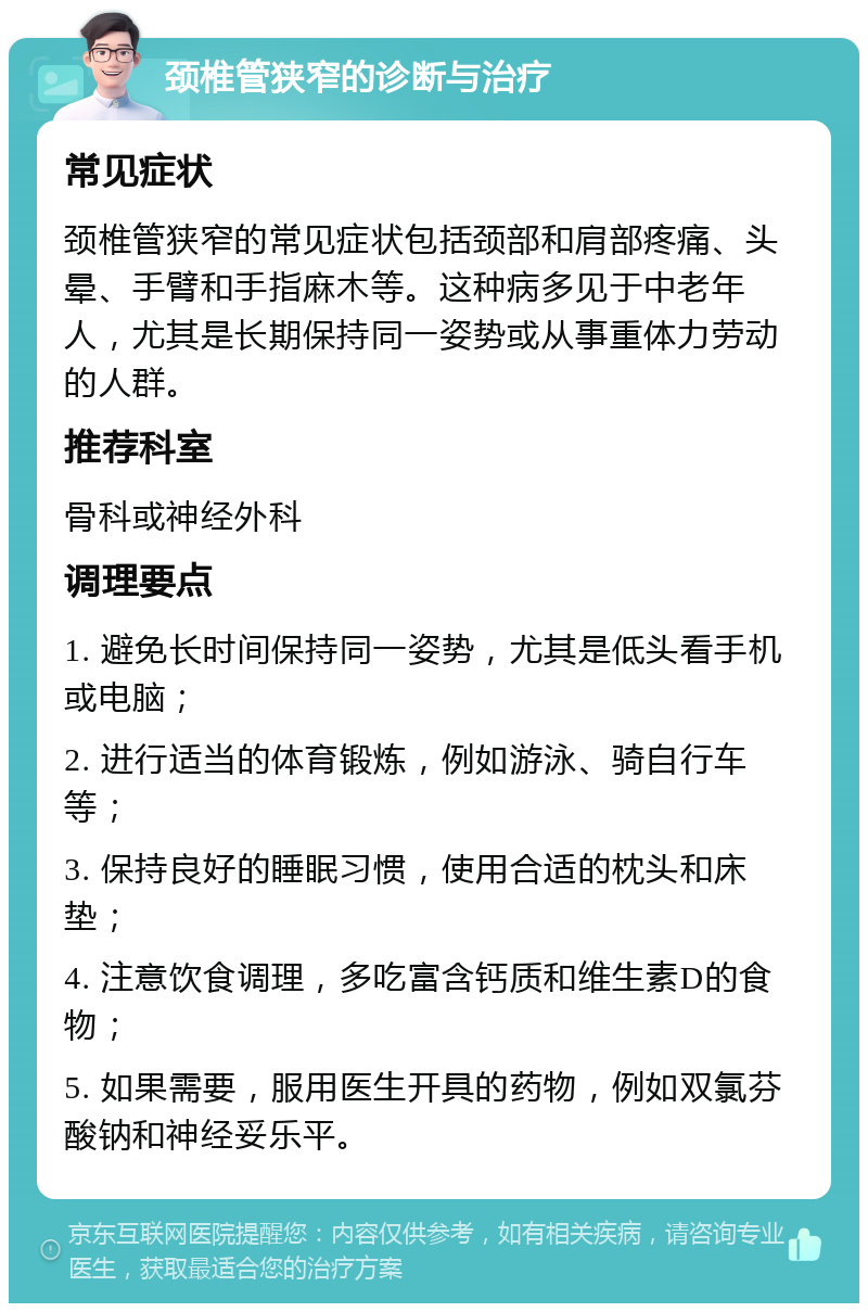 颈椎管狭窄的诊断与治疗 常见症状 颈椎管狭窄的常见症状包括颈部和肩部疼痛、头晕、手臂和手指麻木等。这种病多见于中老年人，尤其是长期保持同一姿势或从事重体力劳动的人群。 推荐科室 骨科或神经外科 调理要点 1. 避免长时间保持同一姿势，尤其是低头看手机或电脑； 2. 进行适当的体育锻炼，例如游泳、骑自行车等； 3. 保持良好的睡眠习惯，使用合适的枕头和床垫； 4. 注意饮食调理，多吃富含钙质和维生素D的食物； 5. 如果需要，服用医生开具的药物，例如双氯芬酸钠和神经妥乐平。