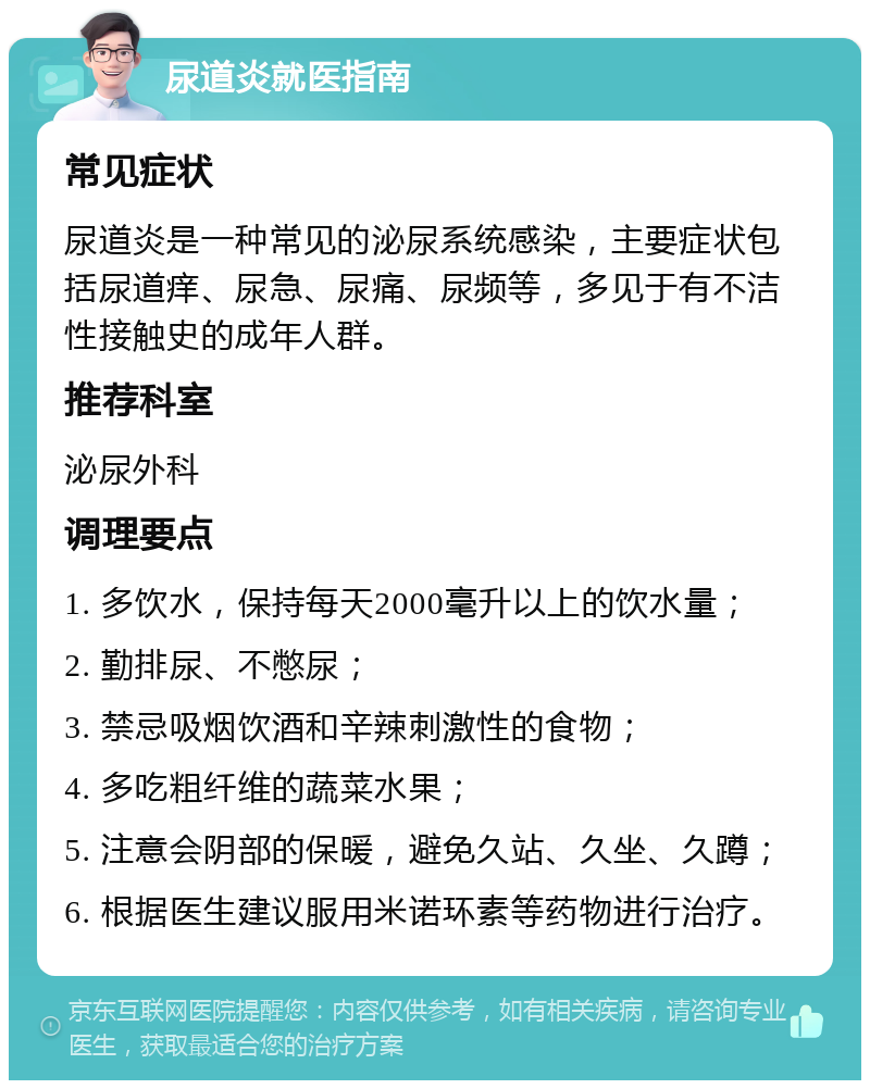 尿道炎就医指南 常见症状 尿道炎是一种常见的泌尿系统感染，主要症状包括尿道痒、尿急、尿痛、尿频等，多见于有不洁性接触史的成年人群。 推荐科室 泌尿外科 调理要点 1. 多饮水，保持每天2000毫升以上的饮水量； 2. 勤排尿、不憋尿； 3. 禁忌吸烟饮酒和辛辣刺激性的食物； 4. 多吃粗纤维的蔬菜水果； 5. 注意会阴部的保暖，避免久站、久坐、久蹲； 6. 根据医生建议服用米诺环素等药物进行治疗。