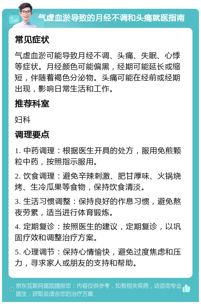 气虚血淤导致的月经不调和头痛就医指南 常见症状 气虚血淤可能导致月经不调、头痛、失眠、心悸等症状。月经颜色可能偏黑，经期可能延长或缩短，伴随着褐色分泌物。头痛可能在经前或经期出现，影响日常生活和工作。 推荐科室 妇科 调理要点 1. 中药调理：根据医生开具的处方，服用免煎颗粒中药，按照指示服用。 2. 饮食调理：避免辛辣刺激、肥甘厚味、火锅烧烤、生冷瓜果等食物，保持饮食清淡。 3. 生活习惯调整：保持良好的作息习惯，避免熬夜劳累，适当进行体育锻炼。 4. 定期复诊：按照医生的建议，定期复诊，以巩固疗效和调整治疗方案。 5. 心理调节：保持心情愉快，避免过度焦虑和压力，寻求家人或朋友的支持和帮助。