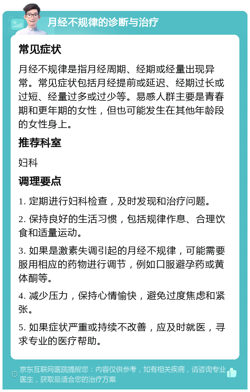 月经不规律的诊断与治疗 常见症状 月经不规律是指月经周期、经期或经量出现异常。常见症状包括月经提前或延迟、经期过长或过短、经量过多或过少等。易感人群主要是青春期和更年期的女性，但也可能发生在其他年龄段的女性身上。 推荐科室 妇科 调理要点 1. 定期进行妇科检查，及时发现和治疗问题。 2. 保持良好的生活习惯，包括规律作息、合理饮食和适量运动。 3. 如果是激素失调引起的月经不规律，可能需要服用相应的药物进行调节，例如口服避孕药或黄体酮等。 4. 减少压力，保持心情愉快，避免过度焦虑和紧张。 5. 如果症状严重或持续不改善，应及时就医，寻求专业的医疗帮助。