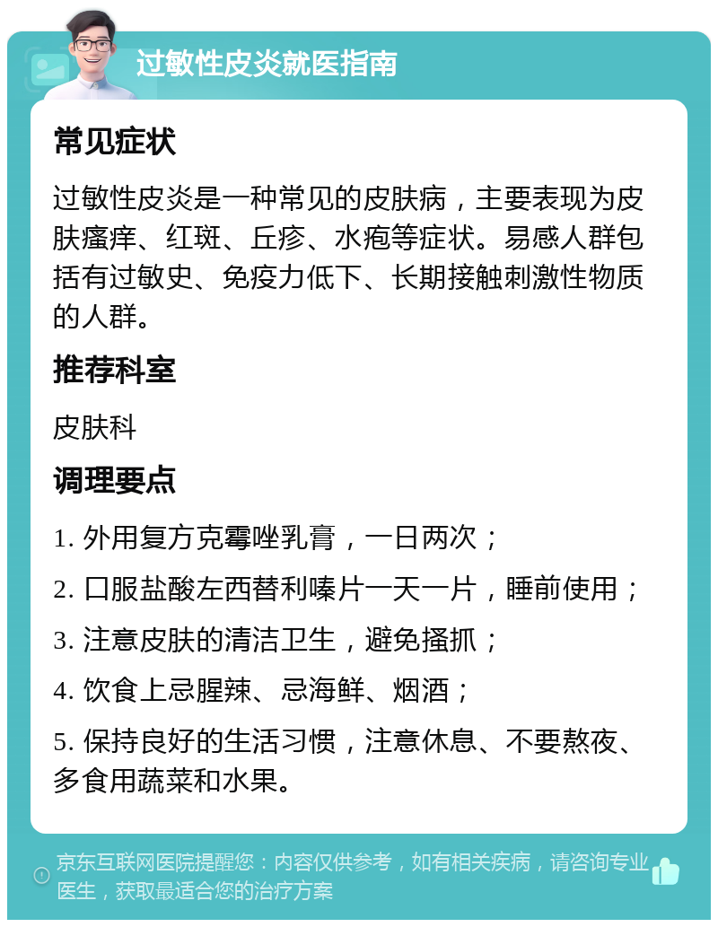 过敏性皮炎就医指南 常见症状 过敏性皮炎是一种常见的皮肤病，主要表现为皮肤瘙痒、红斑、丘疹、水疱等症状。易感人群包括有过敏史、免疫力低下、长期接触刺激性物质的人群。 推荐科室 皮肤科 调理要点 1. 外用复方克霉唑乳膏，一日两次； 2. 口服盐酸左西替利嗪片一天一片，睡前使用； 3. 注意皮肤的清洁卫生，避免搔抓； 4. 饮食上忌腥辣、忌海鲜、烟酒； 5. 保持良好的生活习惯，注意休息、不要熬夜、多食用蔬菜和水果。