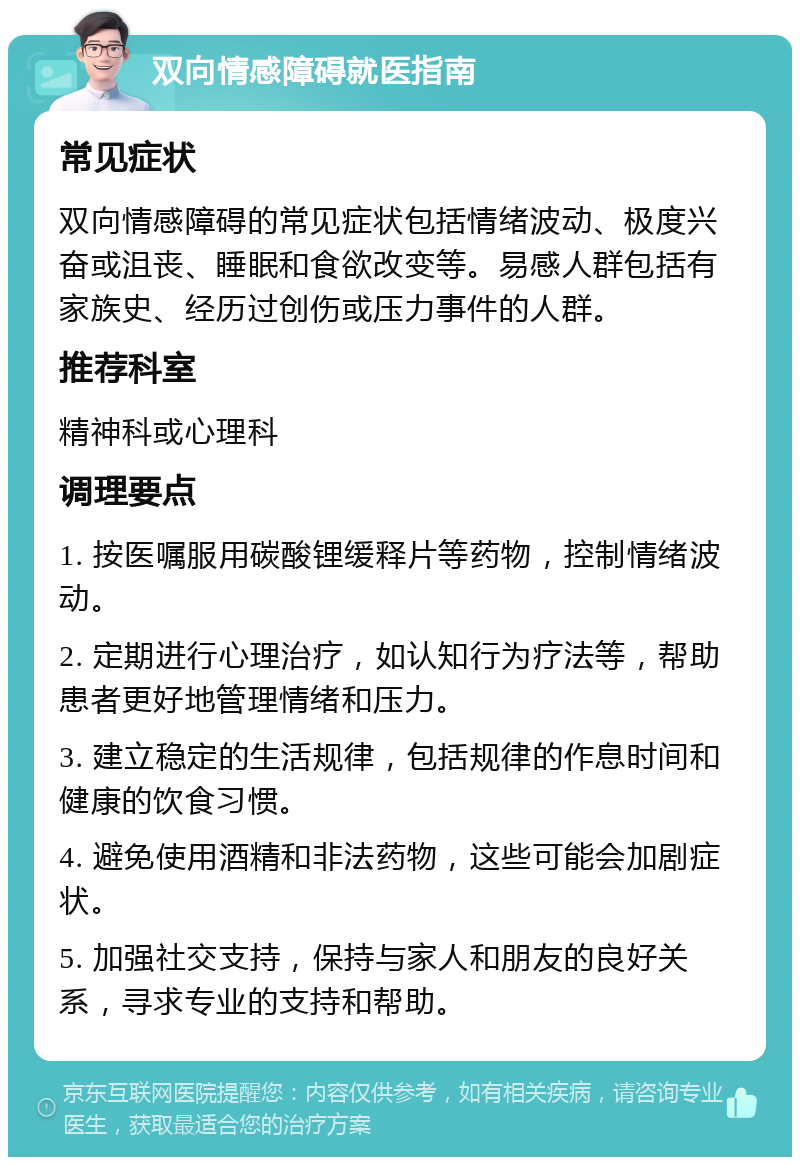 双向情感障碍就医指南 常见症状 双向情感障碍的常见症状包括情绪波动、极度兴奋或沮丧、睡眠和食欲改变等。易感人群包括有家族史、经历过创伤或压力事件的人群。 推荐科室 精神科或心理科 调理要点 1. 按医嘱服用碳酸锂缓释片等药物，控制情绪波动。 2. 定期进行心理治疗，如认知行为疗法等，帮助患者更好地管理情绪和压力。 3. 建立稳定的生活规律，包括规律的作息时间和健康的饮食习惯。 4. 避免使用酒精和非法药物，这些可能会加剧症状。 5. 加强社交支持，保持与家人和朋友的良好关系，寻求专业的支持和帮助。