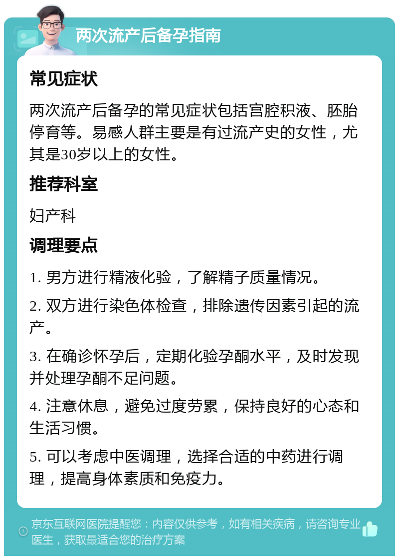 两次流产后备孕指南 常见症状 两次流产后备孕的常见症状包括宫腔积液、胚胎停育等。易感人群主要是有过流产史的女性，尤其是30岁以上的女性。 推荐科室 妇产科 调理要点 1. 男方进行精液化验，了解精子质量情况。 2. 双方进行染色体检查，排除遗传因素引起的流产。 3. 在确诊怀孕后，定期化验孕酮水平，及时发现并处理孕酮不足问题。 4. 注意休息，避免过度劳累，保持良好的心态和生活习惯。 5. 可以考虑中医调理，选择合适的中药进行调理，提高身体素质和免疫力。