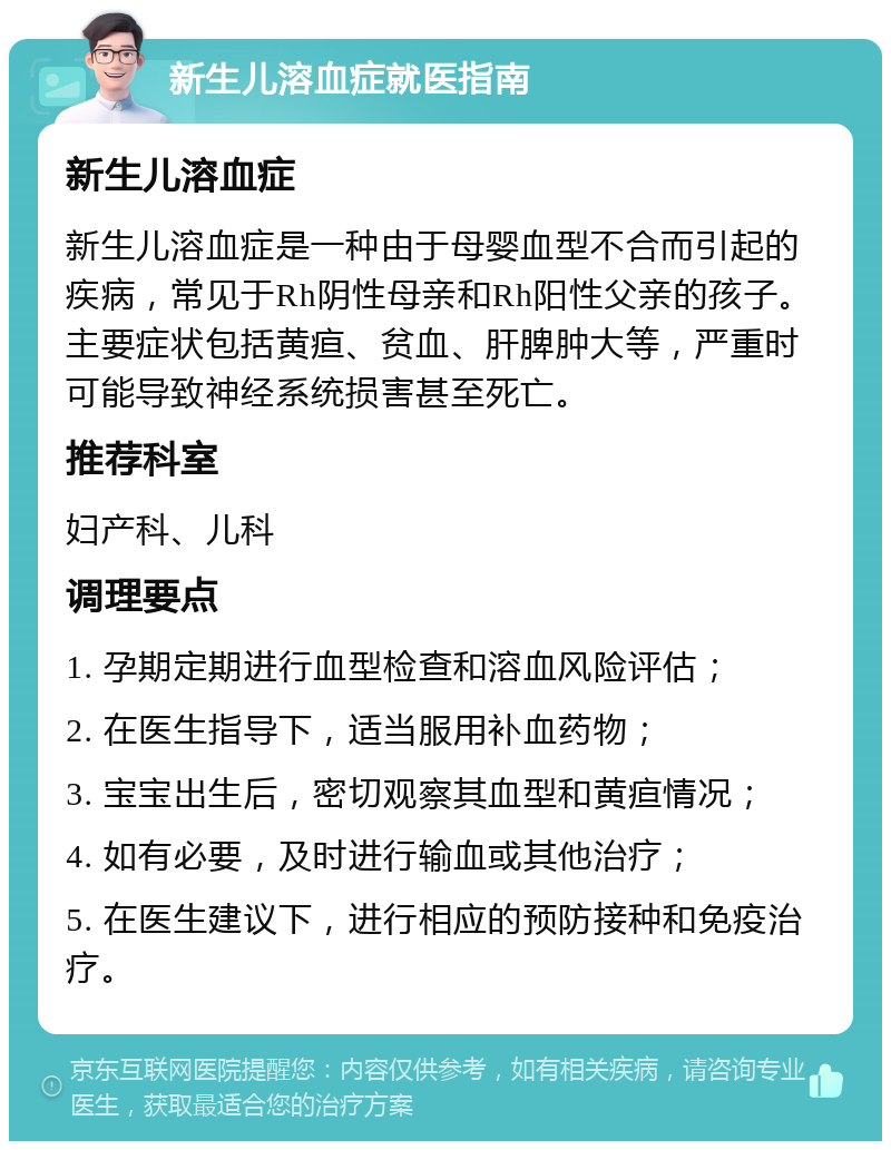 新生儿溶血症就医指南 新生儿溶血症 新生儿溶血症是一种由于母婴血型不合而引起的疾病，常见于Rh阴性母亲和Rh阳性父亲的孩子。主要症状包括黄疸、贫血、肝脾肿大等，严重时可能导致神经系统损害甚至死亡。 推荐科室 妇产科、儿科 调理要点 1. 孕期定期进行血型检查和溶血风险评估； 2. 在医生指导下，适当服用补血药物； 3. 宝宝出生后，密切观察其血型和黄疸情况； 4. 如有必要，及时进行输血或其他治疗； 5. 在医生建议下，进行相应的预防接种和免疫治疗。