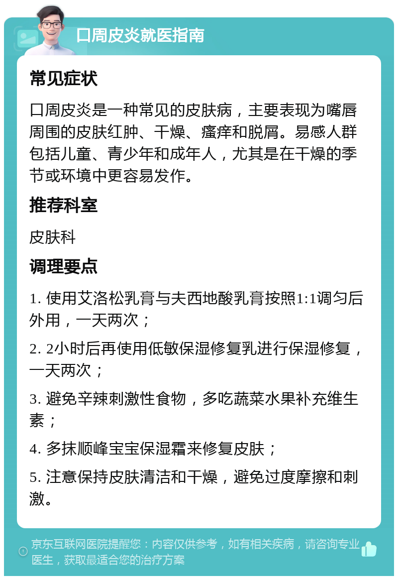 口周皮炎就医指南 常见症状 口周皮炎是一种常见的皮肤病，主要表现为嘴唇周围的皮肤红肿、干燥、瘙痒和脱屑。易感人群包括儿童、青少年和成年人，尤其是在干燥的季节或环境中更容易发作。 推荐科室 皮肤科 调理要点 1. 使用艾洛松乳膏与夫西地酸乳膏按照1:1调匀后外用，一天两次； 2. 2小时后再使用低敏保湿修复乳进行保湿修复，一天两次； 3. 避免辛辣刺激性食物，多吃蔬菜水果补充维生素； 4. 多抹顺峰宝宝保湿霜来修复皮肤； 5. 注意保持皮肤清洁和干燥，避免过度摩擦和刺激。