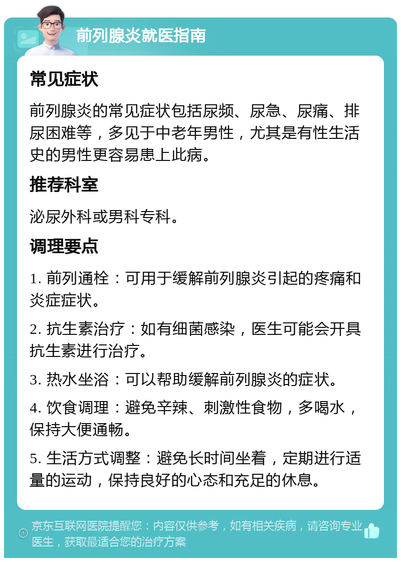 前列腺炎就医指南 常见症状 前列腺炎的常见症状包括尿频、尿急、尿痛、排尿困难等，多见于中老年男性，尤其是有性生活史的男性更容易患上此病。 推荐科室 泌尿外科或男科专科。 调理要点 1. 前列通栓：可用于缓解前列腺炎引起的疼痛和炎症症状。 2. 抗生素治疗：如有细菌感染，医生可能会开具抗生素进行治疗。 3. 热水坐浴：可以帮助缓解前列腺炎的症状。 4. 饮食调理：避免辛辣、刺激性食物，多喝水，保持大便通畅。 5. 生活方式调整：避免长时间坐着，定期进行适量的运动，保持良好的心态和充足的休息。