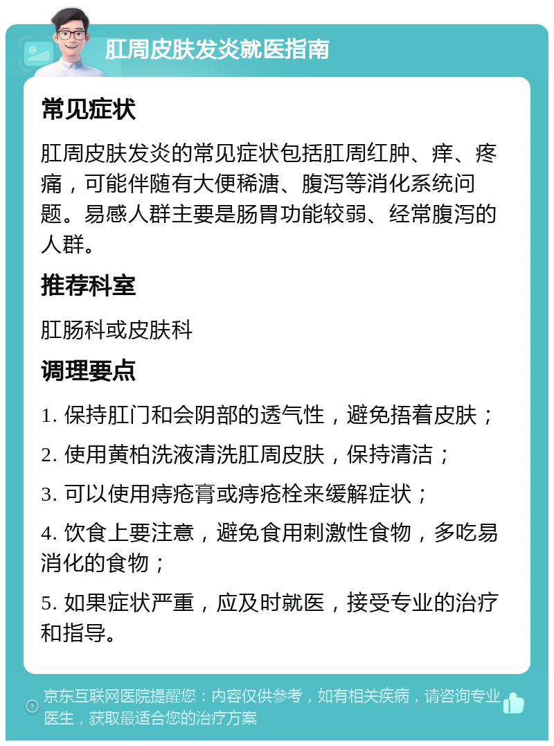 肛周皮肤发炎就医指南 常见症状 肛周皮肤发炎的常见症状包括肛周红肿、痒、疼痛，可能伴随有大便稀溏、腹泻等消化系统问题。易感人群主要是肠胃功能较弱、经常腹泻的人群。 推荐科室 肛肠科或皮肤科 调理要点 1. 保持肛门和会阴部的透气性，避免捂着皮肤； 2. 使用黄柏洗液清洗肛周皮肤，保持清洁； 3. 可以使用痔疮膏或痔疮栓来缓解症状； 4. 饮食上要注意，避免食用刺激性食物，多吃易消化的食物； 5. 如果症状严重，应及时就医，接受专业的治疗和指导。