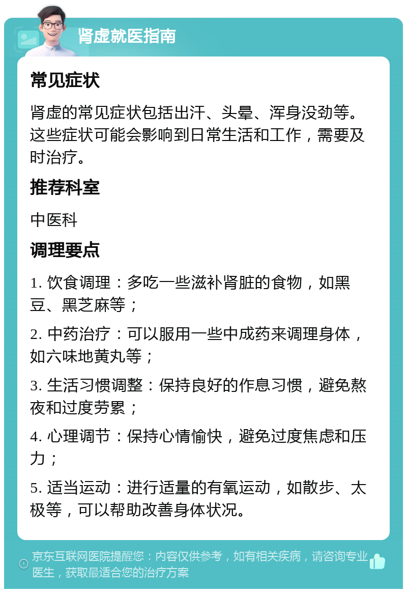 肾虚就医指南 常见症状 肾虚的常见症状包括出汗、头晕、浑身没劲等。这些症状可能会影响到日常生活和工作，需要及时治疗。 推荐科室 中医科 调理要点 1. 饮食调理：多吃一些滋补肾脏的食物，如黑豆、黑芝麻等； 2. 中药治疗：可以服用一些中成药来调理身体，如六味地黄丸等； 3. 生活习惯调整：保持良好的作息习惯，避免熬夜和过度劳累； 4. 心理调节：保持心情愉快，避免过度焦虑和压力； 5. 适当运动：进行适量的有氧运动，如散步、太极等，可以帮助改善身体状况。