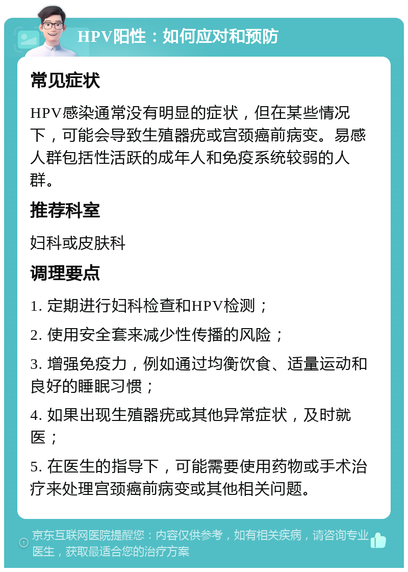 HPV阳性：如何应对和预防 常见症状 HPV感染通常没有明显的症状，但在某些情况下，可能会导致生殖器疣或宫颈癌前病变。易感人群包括性活跃的成年人和免疫系统较弱的人群。 推荐科室 妇科或皮肤科 调理要点 1. 定期进行妇科检查和HPV检测； 2. 使用安全套来减少性传播的风险； 3. 增强免疫力，例如通过均衡饮食、适量运动和良好的睡眠习惯； 4. 如果出现生殖器疣或其他异常症状，及时就医； 5. 在医生的指导下，可能需要使用药物或手术治疗来处理宫颈癌前病变或其他相关问题。