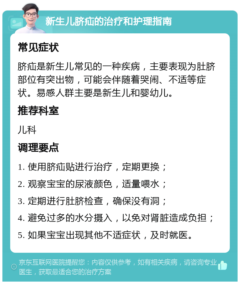 新生儿脐疝的治疗和护理指南 常见症状 脐疝是新生儿常见的一种疾病，主要表现为肚脐部位有突出物，可能会伴随着哭闹、不适等症状。易感人群主要是新生儿和婴幼儿。 推荐科室 儿科 调理要点 1. 使用脐疝贴进行治疗，定期更换； 2. 观察宝宝的尿液颜色，适量喂水； 3. 定期进行肚脐检查，确保没有洞； 4. 避免过多的水分摄入，以免对肾脏造成负担； 5. 如果宝宝出现其他不适症状，及时就医。