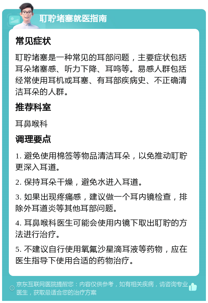 耵聍堵塞就医指南 常见症状 耵聍堵塞是一种常见的耳部问题，主要症状包括耳朵堵塞感、听力下降、耳鸣等。易感人群包括经常使用耳机或耳塞、有耳部疾病史、不正确清洁耳朵的人群。 推荐科室 耳鼻喉科 调理要点 1. 避免使用棉签等物品清洁耳朵，以免推动耵聍更深入耳道。 2. 保持耳朵干燥，避免水进入耳道。 3. 如果出现疼痛感，建议做一个耳内镜检查，排除外耳道炎等其他耳部问题。 4. 耳鼻喉科医生可能会使用内镜下取出耵聍的方法进行治疗。 5. 不建议自行使用氧氟沙星滴耳液等药物，应在医生指导下使用合适的药物治疗。