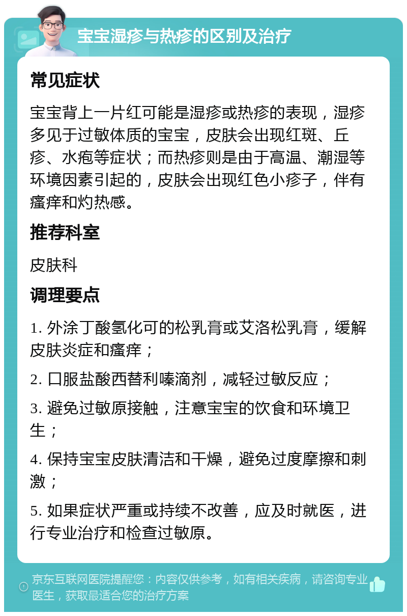 宝宝湿疹与热疹的区别及治疗 常见症状 宝宝背上一片红可能是湿疹或热疹的表现，湿疹多见于过敏体质的宝宝，皮肤会出现红斑、丘疹、水疱等症状；而热疹则是由于高温、潮湿等环境因素引起的，皮肤会出现红色小疹子，伴有瘙痒和灼热感。 推荐科室 皮肤科 调理要点 1. 外涂丁酸氢化可的松乳膏或艾洛松乳膏，缓解皮肤炎症和瘙痒； 2. 口服盐酸西替利嗪滴剂，减轻过敏反应； 3. 避免过敏原接触，注意宝宝的饮食和环境卫生； 4. 保持宝宝皮肤清洁和干燥，避免过度摩擦和刺激； 5. 如果症状严重或持续不改善，应及时就医，进行专业治疗和检查过敏原。