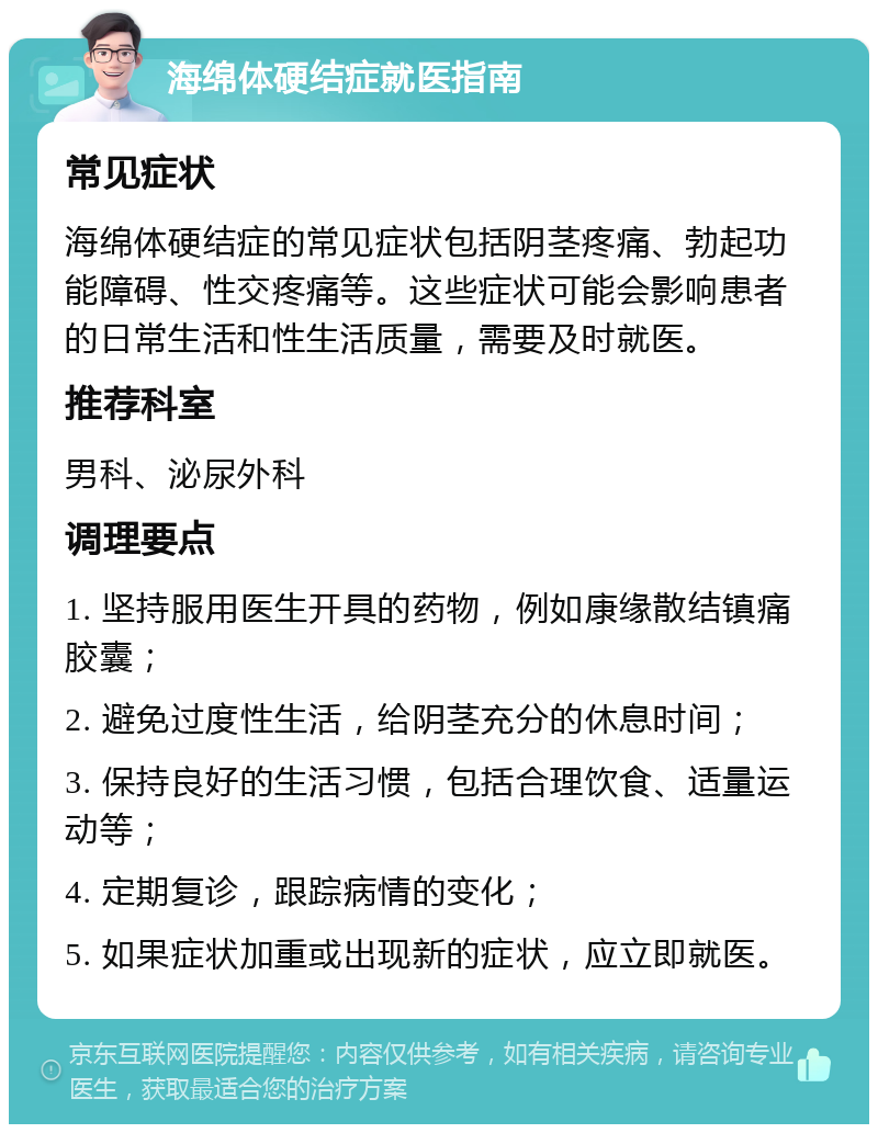 海绵体硬结症就医指南 常见症状 海绵体硬结症的常见症状包括阴茎疼痛、勃起功能障碍、性交疼痛等。这些症状可能会影响患者的日常生活和性生活质量，需要及时就医。 推荐科室 男科、泌尿外科 调理要点 1. 坚持服用医生开具的药物，例如康缘散结镇痛胶囊； 2. 避免过度性生活，给阴茎充分的休息时间； 3. 保持良好的生活习惯，包括合理饮食、适量运动等； 4. 定期复诊，跟踪病情的变化； 5. 如果症状加重或出现新的症状，应立即就医。